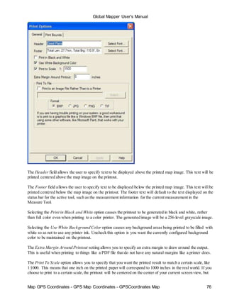 Map GPS Coordinates - GPS Map Coordinates - GPSCoordinates Map 76
Global Mapper User's Manual
The Header field allows the user to specify text to be displayed above the printed map image. This text will be
printed centered above the map image on the printout.
The Footer field allows the user to specify text to be displayed below the printed map image. This text will be
printed centered below the map image on the printout. The footer text will default to the text displayed on the
status bar for the active tool, such as the measurement information for the current measurement in the
Measure Tool.
Selecting the Print in Black and White option causes the printout to be generated in black and white, rather
than full color even when printing to a color printer. The generated image will be a 256-level grayscale image.
Selecting the Use White Background Color option causes any background areas being printed to be filled with
white so as not to use any printer ink. Uncheck this option is you want the currently configured background
color to be maintained on the printout.
The Extra Margin Around Printout setting allows you to specify an extra margin to draw around the output.
This is useful when printing to things like a PDF file that do not have any natural margins like a printer does.
The Print To Scale option allows you to specify that you want the printed result to match a certain scale, like
1:1000. This means that one inch on the printed paper will correspond to 1000 inches in the real world. If you
choose to print to a certain scale,the printout will be centered on the center of your current screen view, but
 