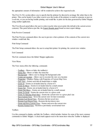 Map GPS Coordinates - GPS Map Coordinates - GPSCoordinates Map 77
Global Mapper User's Manual
the appropriate amount of information will be rendered to achieve the requested scale.
The Print To File section allows you to specify that the printout be directed to an image file rather than to the
printer. This can be handy if you either want to save the results of the printout to email to someone or post on
a web site, or you are having trouble printing and would like to print out the data generated by Global Mapper
using another application.
The Print Bounds panelallows the user to select exactly what area to print (the default is the current screen
contents). This panel behaves just like the Export Bounds panel found on most export dialogs.
Print Preview Command
The Print Preview command allows the user to preview what a printout of the contents of the current view
window would look like.
Print Setup Command
The Print Setup command allows the user to setup their printer for printing the current view window.
Exit Command
The Exit command closes the Global Mapper application.
View Menu
The View menu offers the following commands:
• Toolbars - Shows or hides the toolbar(s)
• Status Bar - Shows or hides the status bar
• Background - Allows user to change the background color
• Center on Location - Allows user to recenter the view on a location
• Properties - Displays Dialog with Properties of Current Map View
• Full View - Zooms such that all loaded data is visible
• Zoom In - Zooms in on loaded data by a factor of 2
• Zoom In Micro - Zooms in on loaded data by a small amount
• Zoom Out - Zooms out on loaded data by a factor of 2
• Zoom Out Micro - Zooms out on loaded data by a small amount
• Zoom To Scale - Zooms the current view to a given scale
• Zoom To Spacing (Pixel Size) - Zooms the current view to a given pixel size
• Save Current View - Saves the current view for later restoration
• Restore Last Saved View - Restores the last saved view
• Restore Last Drawn View - Restores the last drawn view
• Name and Save Current View - Names and saves the current view
• Restore Named View - Restores a previously saved named view
Toolbars
Use this command to display and hide the Toolbars, which includes buttons for some of the most common
commands in Global Mapper. A check mark appears next to the menu item when the Toolbar is displayed
 