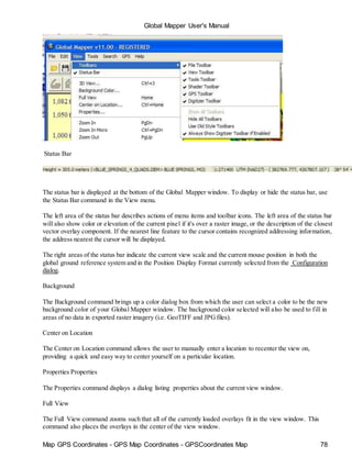 Map GPS Coordinates - GPS Map Coordinates - GPSCoordinates Map 78
Global Mapper User's Manual
Status Bar
The status bar is displayed at the bottom of the Global Mapper window. To display or hide the status bar, use
the Status Bar command in the View menu.
The left area of the status bar describes actions of menu items and toolbar icons. The left area of the status bar
will also show color or elevation of the current pixel if it's over a raster image, or the description of the closest
vector overlay component. If the nearest line feature to the cursor contains recognized addressing information,
the address nearest the cursor will be displayed.
The right areas of the status bar indicate the current view scale and the current mouse position in both the
global ground reference system and in the Position Display Format currently selected from the Configuration
dialog.
Background
The Background command brings up a color dialog box from which the user can select a color to be the new
background color of your Global Mapper window. The background color selected will also be used to fill in
areas of no data in exported raster imagery (i.e. GeoTIFF and JPGfiles).
Center on Location
The Center on Location command allows the user to manually enter a location to recenter the view on,
providing a quick and easy way to center yourself on a particular location.
Properties Properties
The Properties command displays a dialog listing properties about the current view window.
Full View
The Full View command zooms such that all of the currently loaded overlays fit in the view window. This
command also places the overlays in the center of the view window.
 