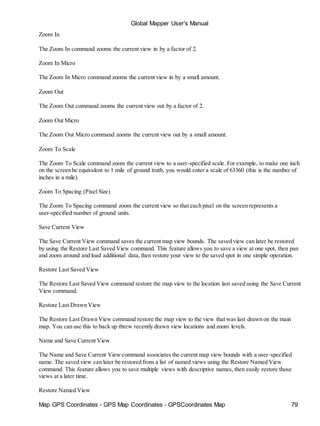 Map GPS Coordinates - GPS Map Coordinates - GPSCoordinates Map 79
Global Mapper User's Manual
Zoom In
The Zoom In command zooms the current view in by a factor of 2.
Zoom In Micro
The Zoom In Micro command zooms the current view in by a small amount.
Zoom Out
The Zoom Out command zooms the current view out by a factor of 2.
Zoom Out Micro
The Zoom Out Micro command zooms the current view out by a small amount.
Zoom To Scale
The Zoom To Scale command zoom the current view to a user-specified scale. For example, to make one inch
on the screen be equivalent to 1 mile of ground truth, you would enter a scale of 63360 (this is the number of
inches in a mile).
Zoom To Spacing (Pixel Size)
The Zoom To Spacing command zoom the current view so that each pixel on the screen represents a
user-specified number of ground units.
Save Current View
The Save Current View command saves the current map view bounds. The saved view can later be restored
by using the Restore Last Saved View command. This feature allows you to save a view at one spot, then pan
and zoom around and load additional data,then restore your view to the saved spot in one simple operation.
Restore Last Saved View
The Restore Last Saved View command restore the map view to the location last saved using the Save Current
View command.
Restore Last Drawn View
The Restore Last Drawn View command restore the map view to the view that was last drawn on the main
map. You can use this to back up threw recently drawn view locations and zoom levels.
Name and Save Current View
The Name and Save Current View command associates the current map view bounds with a user-specified
name. The saved view can later be restored from a list of named views using the Restore Named View
command. This feature allows you to save multiple views with descriptive names, then easily restore those
views at a later time.
Restore Named View
 