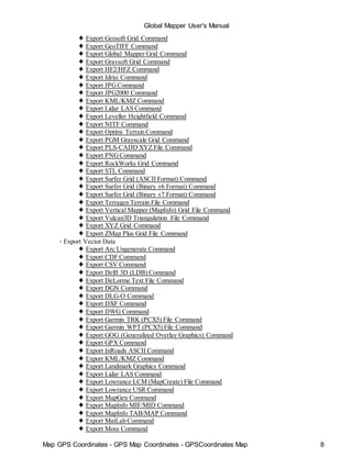 Global Mapper User's Manual
Map GPS Coordinates - GPS Map Coordinates - GPSCoordinates Map 8
♦ Export Geosoft Grid Command
♦ Export GeoTIFF Command
♦ Export Global Mapper Grid Command
♦ Export Gravsoft Grid Command
♦ Export HF2/HFZ Command
♦ Export Idrisi Command
♦ Export JPGCommand
♦ Export JPG2000 Command
♦ Export KML/KMZ Command
♦ Export Lidar LAS Command
♦ Export Leveller Heightfield Command
♦ Export NITF Command
♦ Export Optimi Terrain Command
♦ Export PGM Grayscale Grid Command
♦ Export PLS-CADD XYZ File Command
♦ Export PNGCommand
♦ Export RockWorks Grid Command
♦ Export STL Command
♦ Export Surfer Grid (ASCII Format) Command
♦ Export Surfer Grid (Binary v6 Format) Command
♦ Export Surfer Grid (Binary v7 Format) Command
♦ Export Terragen Terrain File Command
♦ Export Vertical Mapper (MapInfo) Grid File Command
♦ Export Vulcan3D Triangulation File Command
♦ Export XYZ Grid Command
♦ Export ZMap Plus Grid File Command
• Export Vector Data
♦ Export Arc Ungenerate Command
♦ Export CDF Command
♦ Export CSV Command
♦ Export Delft 3D (LDB) Command
♦ Export DeLorme Text File Command
♦ Export DGN Command
♦ Export DLG-O Command
♦ Export DXF Command
♦ Export DWG Command
♦ Export Garmin TRK (PCX5) File Command
♦ Export Garmin WPT (PCX5) File Command
♦ Export GOG (Generalized Overlay Graphics) Command
♦ Export GPX Command
♦ Export InRoads ASCII Command
♦ Export KML/KMZ Command
♦ Export Landmark Graphics Command
♦ Export Lidar LAS Command
♦ Export Lowrance LCM (MapCreate) File Command
♦ Export Lowrance USR Command
♦ Export MapGen Command
♦ Export MapInfo MIF/MID Command
♦ Export MapInfo TAB/MAP Command
♦ Export MatLab Command
♦ Export Moss Command
 