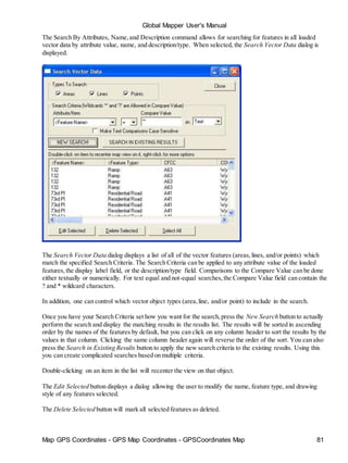 Map GPS Coordinates - GPS Map Coordinates - GPSCoordinates Map 81
Global Mapper User's Manual
The Search By Attributes, Name,and Description command allows for searching for features in all loaded
vector data by attribute value, name, and description/type. When selected, the Search Vector Data dialog is
displayed.
The Search Vector Data dialog displays a list of all of the vector features (areas,lines, and/or points) which
match the specified Search Criteria. The Search Criteria can be applied to any attribute value of the loaded
features,the display label field, or the description/type field. Comparisons to the Compare Value can be done
either textually or numerically. For text equal and not-equal searches,the Compare Value field can contain the
? and * wildcard characters.
In addition, one can control which vector object types (area,line, and/or point) to include in the search.
Once you have your Search Criteria set how you want for the search,press the New Search button to actually
perform the search and display the matching results in the results list. The results will be sorted in ascending
order by the names of the features by default, but you can click on any column header to sort the results by the
values in that column. Clicking the same column header again will reverse the order of the sort. You can also
press the Search in Existing Results button to apply the new search criteria to the existing results. Using this
you can create complicated searches based on multiple criteria.
Double-clicking on an item in the list will recenter the view on that object.
The Edit Selected button displays a dialog allowing the user to modify the name, feature type, and drawing
style of any features selected.
The Delete Selected button will mark all selected features as deleted.
 