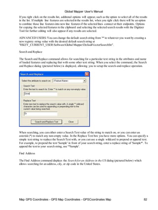 Map GPS Coordinates - GPS Map Coordinates - GPSCoordinates Map 82
Global Mapper User's Manual
If you right click on the results list, additonal options will appear,such as the option to select all of the results
in the list. If multiple line features are selected in the results list, when you right click there will be an option
to combine those line features into new line features if the selected lines connect at their endpoints. Options
for copying the selected features to the clipboard and selecting the selected search results with the Digitizer
Tool for further editing will also appear if any results are selected.
ADVANCED USERS:You can change the default search string from '*' to whatever you want by creating a
new registry string value with the desired default search string at
"HKEY_CURRENT_USERSoftwareGlobal MapperDefaultVectorSearchStr".
Search and Replace
The Search and Replace command allows for searching for a particular text string in the attributes and name
of loaded features and replacing that with some other text string. When you select the command, the Search
and Replace dialog (pictured below) is displayed, allowing you to setup the search-and-replace operation.
When searching, you can either enter a Search Text value of the string to match on, or you can enter an
asterisk (*) to match any non-empty value. In the Replace Text box you have more options. You can specify a
simple text string to replace the Search Text with, or you can use a single wildcard to prepend or append text.
For example, to prepend the text 'Sample' in front of your search string, enter a replace string of 'Sample*'. To
append the text to your search string, use '*Sample'.
Find Address
The Find Address command displays the Search foran Address in the US dialog (pictured below) which
allows searching for an address, city, or zip code in the United States.
 