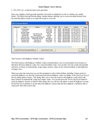 Map GPS Coordinates - GPS Map Coordinates - GPSCoordinates Map 84
Global Mapper User's Manual
L_TO_CITY,etc.,so that the data can be geocoded.
Once you complete a batch geocode operation, the results are displayed in a list in a dialog (see sample
below). The Batch Geocode Results dialog contains buttons allowing you to create new point features from
the matched address results or to export the results to a new file.
Find Features with Duplicate Attribute Values
The Find Features with Duplicate Attribute Values command allows you to search loaded vector features to
find those that have duplicate values for a selected attribute value. You can then view the results and manually
edit them, or choose to automatically assign unique numeric values for the selected attribute so that duplicates
no longer exist.
When you select the menu item you are first prompted to select which attribute (including feature name) to
search for duplicates on, then the search proceeds and any duplicate values are display in the Duplicate Search
Results dialog (picture below). This dialog allow you to view the features with duplicate results and to edit
those features or automatically assign new unique values. You can also press the Delete Duplicates button to
mark the duplicate features as deleted. When doing this you will have the option to mark all duplicates (except
for the first one) as deleted, or to just delete the duplicate features that also have duplicate coordinates (this is
what you'll most often want to do).
 