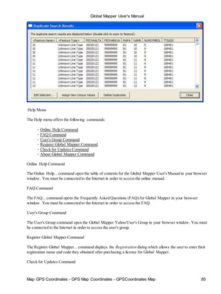 Map GPS Coordinates - GPS Map Coordinates - GPSCoordinates Map 85
Global Mapper User's Manual
Help Menu
The Help menu offers the following commands:
• Online Help Command
• FAQ Command
• User's Group Command
• Register Global Mapper Command
• Check for Updates Command
• About Global Mapper Command
Online Help Command
The Online Help... command open the table of contents for the Global Mapper User's Manualin your browser
window. You must be connected to the Internet in order to access the online manual.
FAQ Command
The FAQ... command opens the Frequently Asked Questions (FAQ) for Global Mapper in your browser
window. You must be connected to the Internet in order to access the FAQ.
User's Group Command
The User's Group command open the Global Mapper Yahoo User's Group in your browser window. You must
be connected to the Internet in order to access the user's group.
Register Global Mapper Command
The Register Global Mapper... command displays the Registration dialog which allows the user to enter their
registration name and code they obtained after purchasing a license for Global Mapper.
Check for Updates Command
 