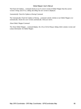 Map GPS Coordinates - GPS Map Coordinates - GPSCoordinates Map 86
Global Mapper User's Manual
The Check for Updates... command checks to see if a newer version of Global Mapper than the current
version is being used. If so, a dialog describing the new version is displayed.
Automatically Check for Updates at Startup Command
The Automatically Check for Updates at Startup... command controls whether or not Global Mapper ever
automatically checks for a new version automatically when you start it.
About Global Mapper Command
The About Global Mapper... command displays the About Global Mapper dialog which contains version and
contact information for Global Mapper.
 
