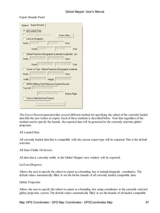 Map GPS Coordinates - GPS Map Coordinates - GPSCoordinates Map 87
Global Mapper User's Manual
Export Bounds Panel
The Export Bounds panelprovides several different method for specifying the subset of the currently loaded
data that the user wishes to export. Each of these methods is described below. Note that regardless of the
method used to specify the bounds, the exported data will be generated in the currently selection global
projection.
All Loaded Data
All currently loaded data that is compatible with the current export type will be exported. This is the default
selection.
All Data Visible On Screen
All data that is currently visible in the Global Mapper view window will be exported.
Lat/Lon (Degrees)
Allows the user to specify the subset to export as a bounding box in latitude/longitude coordinates. The
default values automatically filled in are the lat/lon bounds of all currently loaded compatible data.
Global Projection
Allows the user to specify the subset to export as a bounding box using coordinates in the currently selected
global projection system. The default values automatically filled in are the bounds of all loaded compatible
 