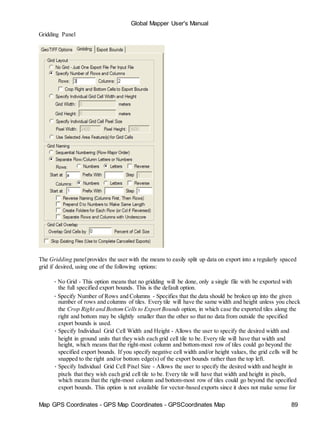 Map GPS Coordinates - GPS Map Coordinates - GPSCoordinates Map 89
Global Mapper User's Manual
Gridding Panel
The Gridding panelprovides the user with the means to easily split up data on export into a regularly spaced
grid if desired, using one of the following options:
• No Grid - This option means that no gridding will be done, only a single file with be exported with
the full specified export bounds. This is the default option.
• Specify Number of Rows and Columns - Specifies that the data should be broken up into the given
number of rows and columns of tiles. Every tile will have the same width and height unless you check
the Crop Right and BottomCells to Export Bounds option, in which case the exported tiles along the
right and bottom may be slightly smaller than the other so that no data from outside the specified
export bounds is used.
• Specify Individual Grid Cell Width and Height - Allows the user to specify the desired width and
height in ground units that they wish each grid cell tile to be. Every tile will have that width and
height, which means that the right-most column and bottom-most row of tiles could go beyond the
specified export bounds. If you specify negative cell width and/or height values, the grid cells will be
snapped to the right and/or bottom edge(s) of the export bounds rather than the top left.
• Specify Individual Grid Cell Pixel Size - Allows the user to specify the desired width and height in
pixels that they wish each grid cell tile to be. Every tile will have that width and height in pixels,
which means that the right-most column and bottom-most row of tiles could go beyond the specified
export bounds. This option is not available for vector-based exports since it does not make sense for
 