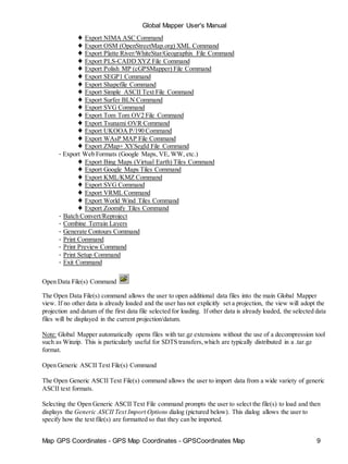 Global Mapper User's Manual
Map GPS Coordinates - GPS Map Coordinates - GPSCoordinates Map 9
♦ Export NIMA ASC Command
♦ Export OSM (OpenStreetMap.org) XML Command
♦ Export Platte River/WhiteStar/Geographix File Command
♦ Export PLS-CADD XYZ File Command
♦ Export Polish MP (cGPSMapper) File Command
♦ Export SEGP1 Command
♦ Export Shapefile Command
♦ Export Simple ASCII Text File Command
♦ Export Surfer BLN Command
♦ Export SVG Command
♦ Export Tom Tom OV2 File Command
♦ Export Tsunami OVR Command
♦ Export UKOOA P/190 Command
♦ Export WAsP MAP File Command
♦ Export ZMap+ XYSegId File Command
• Export Web Formats (Google Maps, VE, WW, etc.)
♦ Export Bing Maps (Virtual Earth) Tiles Command
♦ Export Google Maps Tiles Command
♦ Export KML/KMZ Command
♦ Export SVG Command
♦ Export VRML Command
♦ Export World Wind Tiles Command
♦ Export Zoomify Tiles Command
• Batch Convert/Reproject
• Combine Terrain Layers
• Generate Contours Command
• Print Command
• Print Preview Command
• Print Setup Command
• Exit Command
Open Data File(s) Command
The Open Data File(s) command allows the user to open additional data files into the main Global Mapper
view. If no other data is already loaded and the user has not explicitly set a projection, the view will adopt the
projection and datum of the first data file selected for loading. If other data is already loaded, the selected data
files will be displayed in the current projection/datum.
Note: Global Mapper automatically opens files with tar.gz extensions without the use of a decompression tool
such as Winzip. This is particularly useful for SDTS transfers,which are typically distributed in a .tar.gz
format.
Open Generic ASCII Text File(s) Command
The Open Generic ASCII Text File(s) command allows the user to import data from a wide variety of generic
ASCII text formats.
Selecting the Open Generic ASCII Text File command prompts the user to select the file(s) to load and then
displays the Generic ASCII Text Import Options dialog (pictured below). This dialog allows the user to
specify how the text file(s) are formatted so that they can be imported.
 