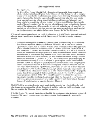 Map GPS Coordinates - GPS Map Coordinates - GPSCoordinates Map 90
Global Mapper User's Manual
those export types.
• Use Selected Area Feature(s) for Grid Cells - This option will export a file for each area feature
selected with the Feature Info or Digitizer Tools. When you select this feature,you will be prompted
to select how to name the files based on each area. You can choose from using the display label of the
area,the filename of the file that the area was loaded from, an attribute value of the area,or just a
simple sequential numbering scheme. You will also be prompted to choose whether each export
should actually be cropped to the polygonal boundary of the area or should just use the rectangular
bounds of the area's boundary. Note that when you select a filename to save to after this, the filename
portion of the selected name will be pre-pended to whatever is used as the grid cell name. So if you
want just your selected item (i.e. attribute, name, etc.) and nothing prepended, only specify a period
and then the extension when selecting the base output filename, like '.jpg' for JPGoutput.
If the user chooses to breakup the data into a grid, then the options in the Grid Naming section will apply and
allow the user to control how the individual grid tile files are named. The following naming options are
available:
• Sequential Numbering (Row-Major Order) - With this option, a number starting at 1 for the top-left
tile will be appended to the selected export filename. The number will increase across each row.
• Separate Row/Column Letters or Numbers - With this option, separate indicators will be appended to
the selected export filename for the row and column. If letters are selected,the letters A-Z will be
used. If more than 27 letters are needed, multiple letters will be used (e.g. AA, AB,etc.). If numbers
are used, the number values will be pre-pended with zeroes in order to make the numeric values have
the same number of characters for every output tile. If the Reverse checkbox is marked, the order or
the numbers or letters used will be reversed (e.g. if there are 4 rows and numeric naming is selected,
the rows will be named 4, 3, 2, 1 instead of 1, 2, 3, 4). The user also has the option of specifying the
letter/number to start naming at as well as the option to specify a prefix for each column and row
number for each tile and the option to specify by what value numeric names should change by (step)
for each successive row or column. If the Reverse Naming option is checked,the column name will
come before the row name in the export filename, otherwise the row name will be before the column
name. If the Prepend 0 to Numbers to Make Same Length option is checked, the longest number will
be found for both the column and row names and all other column/row names will have 0's prepended
to make them all the same length. If the Create Folders forEach Row (or Col if Reversed) option is
checked,a separate output sub-folder will be created for each row (or column) that is exported,
preventing too many files from being placed in a single folder. The Separate Rows and Columnswith
Underscore option causes an underscore to be used to separate row and column values in the output
filenames. If not checked then no separator character will be used.
The Grid Cell Overlap section allows the user to specify that the generated grid cells should overlap each
other by a certain percentage of the cell size. This option is useful for loading the slightly overlapping result
files into something like Photoshop for color matching between cells.
If the Skip Existing Files option is checked, any grid cell file that already exists at the destination location will
be skipped. This makes it easy to resume a cancelled export as the already exported files would not be
re-exported.
 