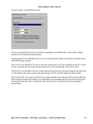 Map GPS Coordinates - GPS Map Coordinates - GPSCoordinates Map 91
Global Mapper User's Manual
Elevation Export - General Options Panel
The General panelallows the user to specify the quadrangle name (DEMs only), vertical units, and grid
spacing of an elevation grid being exported.
The Quadrangle Name field allows the user to enter the quad name to place in the header of a native format
USGS DEM being exported.
The Vertical Units field allows the user to select the vertical units to use when exporting the data (i.e. meters
or feet). Any input data not in the selected vertical units will be automatically converted on export.
The Resolution section allows the user to selected the grid spacing to use when generating the elevation data
set. The default value is the average of the grid spacings of all the currently loaded elevation overlays.
When selected,the Interpolate to Fill Small Gaps option specifies that small gaps in between and within the
data sets being exported will be filled in by interpolating the surrounding data to come up with an elevation
for the point in question. This is useful when data sets do not line up exactly and so have small gaps in
between them.
 