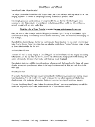 Map GPS Coordinates - GPS Map Coordinates - GPSCoordinates Map 92
Global Mapper User's Manual
Image Rectification (Georeferencing)
The Image Rectification feature in Global Mapper allows you to load and work with any JPG, PNG, or TIFF
imagery, regardless of whether or not spatial positioning information is provided with it.
For example, you could scan in an image of a map to a JPGfile, use the File->Rectify Imagery menu
command to enter the coordinates of several points on that image, and then load it into Global Mapper,
properly overlaid with any other loaded data.
Click Here for a Video Tutorial provided by www.globalmapperforum.com
Once you have rectified an image in Global Mapper,you can then export it to any of the supported export
formats to obtain a fully rectified image that can then be immediately loaded into numerous other imaging and
GIS packages.
If you find that after rectifying a file that you want to modify the rectification, you can simply select the layer
in the Overlay Control Center, then right-click and select the Modify Layer Position/Projection option to bring
up the rectification dialog for that layer.
As-Needed Rectification
There are two ways to rectify imagery in Global Mapper.The first is to simply load the imagery file needing
to be rectified just like any other file. Global Mapper will automatically prompt you to rectify an image if it
cannot automatically determine where on the earth the image should be placed.
If you indicate that you would like to rectify an image when prompted, the Image Rectifier dialog will appear,
allowing you to enter ground control points for the image in order to rectify it. This process is described in
detail later.
Batch Rectification
By using the Rectify (Georeference) Imagery command under the File menu, you can select multiple images
to rectify at a time. You will be allowed to rectify all images that you select, regardless of whether they
already contain valid positioning information. In this way, you can correct poorly positioned imagery.
Using the Batch Image Rectification Options dialog (pictured below), you can setup whether you would like
to view the images after rectification, export them to one of severalformats, or both.
 