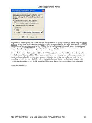 Map GPS Coordinates - GPS Map Coordinates - GPSCoordinates Map 93
Global Mapper User's Manual
Regardless of which options you select, you will then be allowed to rectify each image in turn using the Image
Rectifier dialog, while is described in detail later. As you rectify each image, it will get added to the Reference
Images view in the Image Rectifier dialog, allowing you to select ground coordinates from it for subsequent
images. This allows you to ensure a good fit between adjacent data files.
If you selected to save the image(s) to JPGor GeoTIFF image(s), the new files will be written after you have
rectified ALL of the selected files. This is extremely useful as you can setup the rectification parameters for
numerous images, then let the sometimes lengthy rectification and saving process happen while you do
something else. All newly rectified files will be created in the same directory as the original images, with
_rectified appended just before the file extension. The original imagery will remain intact and unchanged.
Image Rectifier Dialog
 