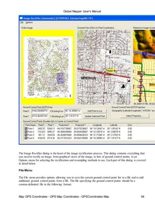 Map GPS Coordinates - GPS Map Coordinates - GPSCoordinates Map 94
Global Mapper User's Manual
The Image Rectifier dialog is the heart of the image rectification process. This dialog contains everything that
you need to rectify an image, from graphical views of the image, to lists of ground control points, to an
Options menu for selecting the rectification and resampling methods to use. Each part of this dialog is covered
in detail below.
File Menu
The File menu provides options allowing you to save the current ground control point list to a file and to add
additional ground control points from a file. The file specifying the ground control points should be a
comma-delimited file in the following format:
 