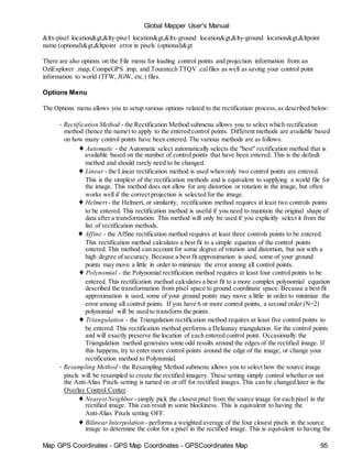 Map GPS Coordinates - GPS Map Coordinates - GPSCoordinates Map 95
Global Mapper User's Manual
&ltx-pixel location&gt,&lty-pixel location&gt,&ltx-ground location&gt,&lty-ground location&gt,&ltpoint
name (optional)&gt,&ltpoint error in pixels (optional)&gt
There are also options on the File menu for loading control points and projection information from an
OziExplorer .map, CompeGPS .imp, and Touratech TTQV .calfiles as well as saving your control point
information to world (TFW, JGW, etc.) files.
Options Menu
The Options menu allows you to setup various options related to the rectification process,as described below:
• Rectification Method - the Rectification Method submenu allows you to select which rectification
method (hence the name) to apply to the entered control points. Different methods are available based
on how many control points have been entered. The various methods are as follows:
♦ Automatic - the Automatic select automatically selects the "best" rectification method that is
available based on the number of control points that have been entered. This is the default
method and should rarely need to be changed.
♦ Linear - the Linear rectification method is used when only two control points are entered.
This is the simplest of the rectification methods and is equivalent to supplying a world file for
the image. This method does not allow for any distortion or rotation in the image, but often
works well if the correct projection is selected for the image.
♦ Helmert - the Helmert, or similarity, rectification method requires at least two controls points
to be entered. This rectification method is useful if you need to maintain the original shape of
data after a transformation. This method will only be used if you explicitly select it from the
list of rectification methods.
♦ Affine - the Affine rectification method requires at least three controls points to be entered.
This rectification method calculates a best fit to a simple equation of the control points
entered. This method can account for some degree of rotation and distortion, but not with a
high degree of accuracy. Because a best fit approximation is used, some of your ground
points may move a little in order to minimize the error among all control points.
♦ Polynomial - the Polynomial rectification method requires at least four control points to be
entered. This rectification method calculates a best fit to a more complex polynomial equation
described the transformation from pixel space to ground coordinate space. Because a best fit
approximation is used, some of your ground points may move a little in order to minimize the
error among all control points. If you have 6 or more control points, a second order (N=2)
polynomial will be used to transform the points.
♦ Triangulation - the Triangulation rectification method requires at least five control points to
be entered. This rectification method performs a Delaunay triangulation for the control points
and will exactly preserve the location of each entered control point. Occasionally the
Triangulation method generates some odd results around the edges of the rectified image. If
this happens, try to enter more control points around the edge of the image, or change your
rectification method to Polynomial.
• Resampling Method - the Resampling Method submenu allows you to select how the source image
pixels will be resampled to create the rectified imagery. These setting simply control whether or not
the Anti-Alias Pixels setting is turned on or off for rectified images. This can be changed later in the
Overlay Control Center.
♦ Nearest Neighbor - simply pick the closest pixel from the source image for each pixel in the
rectified image. This can result in some blockiness. This is equivalent to having the
Anti-Alias Pixels setting OFF.
♦ Bilinear Interpolation - performs a weighted average of the four closest pixels in the source
image to determine the color for a pixel in the rectified image. This is equivalent to having the
 