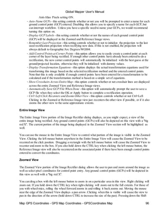 Map GPS Coordinates - GPS Map Coordinates - GPSCoordinates Map 96
Global Mapper User's Manual
Anti-Alias Pixels setting ON.
• Auto-Name GCPs - this setting controls whether or not you will be prompted to enter a name for each
ground control point (GCP) entered. Disabling this allows you to specify a name for each GCP,but
can interrupt workflow. Unless you have a specific need to name your GCPs, we would recommend
turning this option on.
• Display GCP Labels - this setting controls whether or not the names of each ground control point
(GCP) will be displayed in the Zoomed and Reference Image views.
• Remember Last Projection - this setting controls whether or not to initialize the projection to the last
used rectification projection when rectifying new data. If this is not enabled, the projection will
always default to Geographic/Arc Degrees/WGS84.
• Add Control Pointsat Corner Points - this option allows you to easily create a control point at each
corner of the layer being rectified. If enough other control points have already been entered to do a
rectification, the new corner control points will automatically be initialized with the best guess at the
ground/projected location, otherwise they will be initialized with dummy values.
• Display Transformation Equations - this option displays the actualtransformation equations used for
transforming this image based on the selected rectification method and the entered control points.
Note that this is only available if enough control points have been entered for a transformation to be
calculated and if the transformation method is based on a simple set of equations.
• Show Crosshairs Across Entire Map - this option controls whether or not crosshair lines are displayed
across the entire Zoomed View and Reference Image views.
• Automatically Save GCP File When Done - this option will automatically prompt the user to save a
GCP file when they select the OK or Apply button to complete a rectification operation.
• Ctrl+Left Click Recenters and Zooms OtherView - this option controls whether or not Ctrl+Left
Clicking in the Zoomed or Reference Image view just recenters the other view if possible, or if it also
zooms the other view to the same approximate extents.
Entire Image View
The Entire Image View portion of the Image Rectifier dialog displays, as you might expect, a view of the
entire image being rectified. Any ground control points (GCPs) will also be depicted on this view with a "big
red X". The current portion of the image being displayed in the Zoomed View section will be highlighted as
well.
You can use the mouse in the Entire Image View to control what portion of the image is visible in the Zoomed
View. Clicking the left mouse button anywhere in the Entire Image View will cause the Zoomed View to be
recented on the click position. Dragging a rectangle with the left mouse button will cause the Zoomed View to
recenter and zoom to the box. If you also hold down the CTRL key when clicking the left mouse button, the
Reference Image view will also be recentered on the associated point if there have been enough control points
entered to convert the coordinates.
Zoomed View
The Zoomed View portion of the Image Rectifier dialog allows the user to pan and zoom around the image as
well as select pixel coordinates for control point entry. Any ground control points (GCPs) will be depicted in
this view as well with a "big red X".
You can drag a box with the left mouse button to zoom in on a particular area in this view. Right clicking will
zoom out. If you hold down the CTRL key when right-clicking will zoom out to the full extents. For those of
you with wheel-mice, rolling the wheelforward zooms in and rolling it back zooms out. Moving the mouse
near the edge of the Zoomed View displays a pan arrow. Clicking when this is visible will cause the view to
pan in the direction of the arrow (hold down CTRL to increase the size of the pan). Pressing down the Shift
 