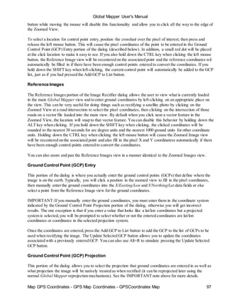 Map GPS Coordinates - GPS Map Coordinates - GPSCoordinates Map 97
Global Mapper User's Manual
button while moving the mouse will disable this functionality and allow you to click all the way to the edge of
the Zoomed View.
To select a location for control point entry, position the crosshair over the pixel of interest, then press and
release the left mouse button. This will cause the pixel coordinates of the point to be entered in the Ground
Control Point (GCP) Entry portion of the dialog (described below). In addition, a small red dot will be placed
at the click location to make it easy to see. If you also hold down the CTRL key when clicking the left mouse
button, the Reference Image view will be recentered on the associated point and the reference coordinates wil
automatically be filled in if there have been enough control points entered to convert the coordinates. If you
hold down the SHIFT key when left-clicking, the current control point will automatically be added to the GCP
list, just as if you had pressed the Add GCP to List button.
Reference Images
The Reference Images portion of the Image Rectifier dialog allows the user to view what is currently loaded
in the main Global Mapper view and to enter ground coordinates by left-clicking on an appropriate place on
the view. This can be very useful for doing things such as rectifying a satellite photo by clicking on the
Zoomed View at a road intersection to select the pixel coordinates, then clicking on the intersection of those
roads on a vector file loaded into the main view. By default when you click near a vector feature in the
Zoomed View, the location will snap to that vector feature. You can disable this behavior by holding down the
ALT key when clicking. If you hold down the SHIFT key when clicking, the clicked coordinates will be
rounded to the nearest 30 seconds for arc degree units and the nearest 1000 ground units for other coordinate
units. Holding down the CTRL key when clicking the left mouse button will cause the Zoomed Image view
will be recentered on the associated point and also fill in the pixel X and Y coordinatess automatically if there
have been enough control points entered to convert the coordinates.
You can also zoom and pan the Reference Images view in a manner identical to the Zoomed Images view.
Ground Control Point (GCP) Entry
This portion of the dialog is where you actually enter the ground control points (GCPs) that define where the
image is on the earth. Typically, you will click a position in the zoomed view to fill in the pixel coordinates,
then manually enter the ground coordinates into the X/Easting/Lon and Y/Northing/Lat data fields or else
select a point from the Reference Image view for the ground coordinates.
IMPORTANT:If you manually enter the ground coordinates, you must enter them in the coordinate system
indicated by the Ground Control Point Projection portion of the dialog, otherwise you will get incorrect
results. The one exception is that if you enter a value that looks like a lat/lon coordinates but a projected
system is selected,you will be prompted to select whether or not the entered coordinates are lat/lon
coordinates or coordinates in the selected projection system.
Once the coordinates are entered,press the Add GCP to List button to add the GCP to the list of GCPs to be
used when rectifying the image. The Update Selected GCP button allows you to update the coordinates
associated with a previously entered GCP. You can also use Alt+R to simulate pressing the Update Selected
GCP button.
Ground Control Point (GCP) Projection
This portion of the dialog allows you to select the projection that ground coordinates are entered in as well as
what projection the image will be natively treated as when rectified (it can be reprojected later using the
normal Global Mapper reprojection mechanisms). See the IMPORTANT note above for more details.
 
