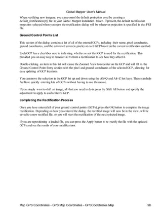 Map GPS Coordinates - GPS Map Coordinates - GPSCoordinates Map 98
Global Mapper User's Manual
When rectifying new imagery, you can control the default projection used by creating a
default_rectification.prj file in your Global Mapper installation folder. If present, the default rectification
projection selected when you open the rectification dialog will be whatever projection is specified in that PRJ
file.
Ground Control Points List
This section of the dialog contains a list of all of the entered GCPs,including their name, pixel coordinates,
ground coordinates, and the estimated error (in pixels) at each GCP based on the current rectification method.
Each GCP has a checkbox next to indicating whether or not that GCP is used for the rectification. This
provided you an easy way to remove GCPs from a rectification to see how they affect it.
Double-clicking an item in this list will cause the Zoomed View to recenter on the GCP and will fill in the
Ground Control Point Entry section with the pixel and ground coordinates of the selected GCP, allowing for
easy updating of GCP locations.
You can move the selection in the GCP list up and down using the Alt+Q and Alt+Z hot keys. These can help
facilitate quickly entering lots of GCPs without having to use the mouse.
If you simply want to shift an image, all that you need to do is press the Shift All button and specify the
adjustment to apply to each entered GCP.
Completing the Rectification Process
Once you have entered all of your ground control points (GCPs), press the OK button to complete the image
rectification. Depending on how you entered the dialog, the rectified image will now be in the view, will be
saved to a new rectified file, or you will start the rectification of the next selected image.
If you are repositioning a loaded file, you can press the Apply button to re-rectify the file with the updated
GCPs and see the results of your modifications.
 