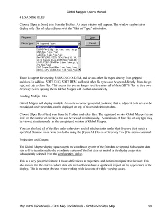 Map GPS Coordinates - GPS Map Coordinates - GPSCoordinates Map 99
Global Mapper User's Manual
4 LOADINGFILES
Choose [Open as New] icon from the Toolbar. An open window will appear. This window can be set to
display only files of selected types with the "Files of Type:" subwindow.
There is support for opening USGS DLG-O, DEM, and severalother file types directly from gzipped
archives. In addition, SDTS DLG, SDTS DEM, and most other file types can be opened directly from .tar.gz,
.tgz, and .zip archive files. This means that you no longer need to extract all of those SDTS files to their own
directory before opening them. Global Mapper will do that automatically.
Loading Multiple Files
Global Mapper will display multiple data sets in correct geospatial positions; that is, adjacent data sets can be
mosaicked, and vector data can be displayed on top of raster and elevation data.
Choose [Open Data Files] icon from the Toolbar and select files. The registered version Global Mapper has no
limit on the number of overlays that can be viewed simultaneously. A maximum of four files of any type may
be viewed simultaneously in the unregistered version of Global Mapper.
You can also load all of the files under a directory and all subdirectories under that directory that match a
specified filename mask. You can do this using the [Open All Files in a Directory Tree] File menu command.
Projections and Datums
The Global Mapper display space adopts the coordinate system of the first data set opened. Subsequent data
sets will be transformed to the coordinate system of the first data set loaded or the display projection
subsequently selected from the configuration dialog.
This is a very powerful feature; it makes differences in projections and datums transparent to the user. This
also means that the order in which data sets are loaded can have a significant impact on the appearance of the
display. This is the most obvious when working with data sets of widely varying scales.
 