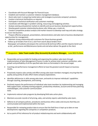 • Coordinate with Account Manager for financial issues.
• Establish and maintain a customer relations management database.
• Assist sales team in preparing market plans and strategies to promote company’s products.
• Involve in technical clarifications as required.
• Participate in technical clarification and customers meetings.
• Coordinate with Manager in problem solving, resourcing and budgeting activities.
• Analyze existing and potential markets to identify and secure business development opportunities.
• Develop good customer relationship by phone calls, follow-ups, e-mails etc.
• Conduct competitive product analysis and market research to develop road map and sales strategy
to secure new business.
• Prepare effective proposals, presentations, demonstrations and sales tool on business development
opportunities for management.
• Maintain strong relationship with customers for future business growth.
 Follow-up all tenders from A to Z, start from search about tenders from
Newspaper and website and prepare the commercial & technical offers and the requires bond such
as bid , performance and Maintenance bonds and end when deliver the goods to the client
** Designation: Sales Team Leader (Key Accounts) & products Manager, June 2013 To Now.
 Responsible and accountable for leading and organizing the outdoor sales team through
implementation of Sales Management Process in order to achieve total customer satisfaction, sales
growth and profitability of all the specified sales items as formulated in the annual target.
 Coaching and performance management efforts to have the greatest overall impact on business
results.
 Proactively inspects sales activity and effort among sales team members managed, ensuring that the
quality and quantity of sales effort meets company expectations.
 Identifies deficiencies in skills among sales team, and works to improve individuals’ capabilities
through coaching, development, and training.
 Positively impacts the performance of individual sales team members by implementing and managing
field support tools, including training programs, productivity initiatives, account and territory planning
methodologies, and customer communication
tools.
 Implements national sales programs by developing field sales action plans.
 Maintains accurate records of all pricing, sales, and activity reports submitted by sales team.
 Adheres to all company policies, procedures and business ethics codes and ensures that they are
communicated and implemented within the team.
 Responsible for reviewing product data to ensure that the field force is kept up to date on new
developments regarding the companies or competitors products.
 Act as point of first reference for all product related enquiries and work collaboratively with
 