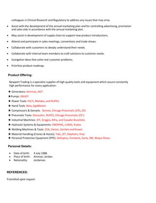 colleagues in Clinical Research and Regulatory to address any issues that may arise.
 Assist with the development of the annual marketing plan and for controlling advertising, promotion
and sales aids in accordance with the annual marketing plan.
 May assist in development of supply chain to support new product introductions.
 Attend and participate in sales meetings, conventions and trade shows.
 Collaborate with customers to deeply understand their needs.
 Collaborate with internal team members to craft solutions to customer needs.
 Evangelize ideas that solve real customer problems.
 Prioritize product roadmap.
Product Offering:
Newport Trading is a specialist supplier of high quality tools and equipment which assure constantly
high performance for every application:
★ Generators: Genmac, AGT.
★Pumps: DAVEY
★ Power Tools: HILTI, Metabo, and RUPES.
★ Hand Tools: Beta, EgaMaster.
★ Compressors & Gensets: Genset, Chicago Pneumatic (CP), GIS.
★ Pneumatic Tools: Desoutter, RUPES, Chicago Pneumatic (CP.)
★ Industrial Machines: JET, Griggio, Alfra, and Casadei Busellato.
★ Hydraulic Systems & Equipments: ENERPAC, LUKAS, Kudos
★ Welding Machines & Tools: CEA, Vector, GenSet and Kiswel.
★ Material Handling (Cranes & Hoists): Yale, JET, Elephant, Vital.
★ Personal Protective Equipment (PPE): Deltaplus, Portwest, Sacla, 3M, Waqia Shoes.
Personal Details:
 Date of birth: 4 July 1988.
 Place of birth: Amman, Jordan.
 Nationality: Jordanian.
REFERENCES:
Furnished upon request.
 