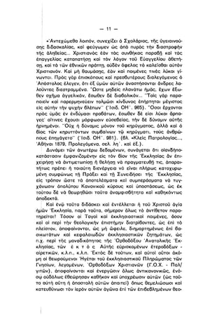 -11 ­
«'Αντεχώμεθα λοιπόν, συνεχίζει ό Σχολάριος, της ύγειαινού­
σης διδασκαλίας, και φεύγωμεν ώς άπό πυρός τήν διαστροφήν
της άληθείας... Χριστιανός έάν τάς συνθήκας παραβπ καί τάς
έπργγελίας καταπατήσπ καί τόν λόγον τοϋ Εύαγγελίου άθετή­
σπ'. καί τά τών έθνικών πράττπ, ούδέν όφελος τό καλείσθαι αύτόν
Χριστιανόν. Και μή θαυμάσπς, έάν καί ποιμένες τινές λύκοι γί­
νωνται. Πρός γόρ έπισκόπους καί πρεσβυτέρους διαλεγόμενος ό
Άπόστολος έλεγεν, ότι έε ύμών αύτών άναστήσονται άνδρες λα­
λοϋντες διεστραμμένα. υΩστε μηδείς πλανάτω ήμας, έχων έεω­
θεν σχημα άγγελlκόν, έσωθεν δέ διαβολικόν... "Τοίς γάρ παρα­
ποΊείν και παρερμηνεύειν τολμώσι κίνδυνος έπήρτηταl μέγιστος
είς αύτήν τήν ψυχήν βλέπων" ('Ι σιδ. ΟΗ' . 965). 'Όσοι έρχονται
πρός ύμας έν ένδύμασι προβάτων, έσωθεν δέ είσι λύκοι άρπα­
γεc: οίτινες έχουσι μόρφωσιν εύσεβείας, τήν δέ δύνα·μιν αύτης
ήρνημένοι. 'Όύχ ή δύναμις μόνον τοϋ κηρύγματος, άλλά καί ό
βίος τών κηρυττόντων συμβαίνων τφ κηρύγματι, τούς όνθρώ­
πc)υς έπηγάγετο" (' lσιδ. ΟΗ'. 981). (βλ «Κλείς πατρολογίας...•
Άβηναι 1879, Προλεγόμενα. σελ λη' . καί έε.).
Δυνάμει τών άνωτέρω δεδομένων. συνάγεται ότι οίανδήπο­
κατάστασιν έμφανlζομένην είς τόν βίον της 'Εκκλησίας αν έπι­
χεΙιρήσπ νά άντιμετωπίσπ η θελήσπ νά πραγματευθπ τις, άπαραι­
τή~ως πρέπει ή τοιαύτη διενέργεια νό είναι πλήρως κατοχυρω­
μέΎη συμφώνως τπ Πράεει καί τπ Συνειδήσει της 'Εκκλησίας,
είς τρόπον ώστε τα αποτελέσματα και συμπεράσματα νά τυγ­
χ6νωσιν απολύτου Κανονlκοϋ κύρους καί ύποστάσεως, ώς έκ
το(που δέ νά θεωρηθώσι ταϋτα αναμφισβήτητα και καθηκόντως
αποδεκτά.
! Και ένφ ταϋτα διδάσκει και έντέλλεται ή τοϋ Χριστοϋ άγία
ήμΙών 'Εκκλησία, παρά ταϋτα, σήμερον όλως τό άντίθετον παρα­
τηρείται! Τόσον οί Ταγοί και έκκλησιαστικοί ποιμένες, όσον
καί οί περί τήν θεολογlκήν έπιστήμην διατρίβοντες, ώς έπί τό
πλείστον, αποφαίνονται, ώς μή ώφειλε, διημαρτημένως έπl βα­
σικωτάτων καί κεφαλαιωδών έκκλησιαστικών ζητημάτων, ώς
π.χ. περί της μοναδικότητος της 'Ορθοδόεου 'Ανατολικης 'Εκ­
κλησίας, τών έ κ τ ό ς Αύτης εύρισκομένων έτεροδόεων ­
αίρετικών, Κ.λπ., Κ.λπ. 'Εκτός δέ τούτων, και αύτοί ουτοι άκό­
μη οί θεωρούμενοι Ήγέται τοϋ έκκλησιαστικοϋ Πληρώματος τών
Γνησίων, λεγομένων. Όρθοδόεων Χριστιανών (Γ.Ο.Χ. - Παλ/
γπών). αποφαίνονται καί ένεργώσιν όλως άντικανονικώς, ένό­
σφ ούδόλως έθεώρησαν καθηκον και ύποχρέωσιν αύτών (ώς τοϋ­
το: αύτή αύτη ή άποστολή αύτών απαιτεί) όπως θεμελιώσωσι και
κατευθύνωσι τόν ίερόν αύτών άγώνα έπί τών έπlβεβλημένων θεο­
 