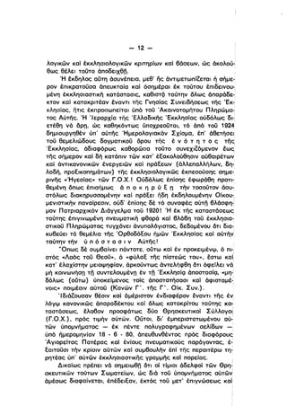 - 12 ­
λογικών καί έκκλησιολογικών κριτηρίων καί βάσεων, ώς άκολού-,
θως θέλει τοϋτο άποδειχθη.
Ή έκδηλος αύτη άσυνέπεια, μεθ' ης άντιμετωπίζεται ή σήμε­
ρον έΙllκρατοϋσα άπευκταία καί όσημέραι έκ τούτου έπιδεινου­ι
μένη· έκκλησιαστική κατάστασις, καθισΤζ] ταύτην όλως άπαράδε­
κτον καί κατακρlτέαν έναντι της Γνησίας Συνειδήσεως της 'Εκ­
κλησίας, ητις έκπροσωηείται ύπό τοϋ 'Ακαινοτομήτου Πληρώμα-,
τος Αύτης. Ή 'Ιεραρχία της 'Ελλαδικης 'Εκκλησίας ούδόλως δι-,
ετέθη νά opn, ώς καθηκόντως ύποχρεοϋται. τό άπό τοϋ 1924
δημιουργηθέν ύll' αύ"Γης Ήμερολογιακόν Σχίσμα, έπ' άθετήσει
τοϋ θεμελιώδους δογματικοϋ όρου της έ ν ό τ η τ ο ς της,
'Εκκλησίας, άδιαφόρως καθορώσα τοϋτο συνεχιζόμενον έως
της σήμερον καί δή κατόπιν τών κατ' έΕακολούθησιν αύθαιρέτων
καί άντικανονικών ένεργειών καί πράΕεων (άλλεπαλλήλων. δη-'
λαδή, πραΕικοπημάτων) της έκκλησιολογικώς έκπεσούσης σημε- .
ρινης «Ήγεσίας» τών Γ.Ο.χ.' Ούδόλως έπίσης έφωράθη προτι­
θεμένη όπως έπισήμως ά π ο κ η Ρ ύ Ε n τήν τοοοϋτον άσυ­
στόλως διακηρυσσομένην καί πράΕει ηδη έκδηλουμένην Οίκου-,
μενιστικην παναίρεσιν, ούδ' έπίσης δέ τό συναφές αύτη βλάσφη.'
μον Πατριαρχικόν Διάγγελμα τοϋ 1920! Ή έκ της καταστάσεως
ταύτης έπιγινωμένη πνευματικη φθορά καί βλάβη τοϋ έκκλησια-,
στικοϋ Πληρώματος τυγχάνει άνυπολόγιστος, δεδομένου ότι δια-:
κυβεύει τό θεμέλια της ΌρθοδόΕου Γιμών 'Εκκλησίας καί αύτην;
ταύτην την ύ π ό σ τ α σ ι νΑύτης!
'Όπως δέ συμβαίνει πάντοτε, ούτω καί έν προκειμένω, ό πι­. ,
στός «Λαός τοϋ Θεοϋ», ό «φύλαΕ της πίστεώς του», έστω καΙ
κατ' έλαχίστην μειοψηφίαν, άρκούντως άντελήφθη ότι όφείλει νά'
μη κοινωνήσ" τη συντελουμέν" έν τη 'ΕκκλησίQ άποστασίQ. «μη­
δόλως (ούτω) ύποκείμενος τοίς άποστατήσασι καί άφισταμέ-:
νοις» ποιμέσιν αύτοϋ (Κανών Γ'. της Γ'. Οίκ. Συν.).
Ίδιάζουσαν θέσιν καί άμέριστον ένδιαφέρον έναντι της έν
λόγφ κανονικώς άπαραδέκτου καί όλως κατακρίτου ταύτης κα­
ταστάσεως, έλαβον προσφάτως δύο Θρησκευτικοί Σύλλογοι:
(Γ.Ο.χ.), πρός ημήν αύτων. ουτοι. δι' έμπεριστατωμένου αύ~
τών ύπομνήματος - έκ πέντε πολυγραφημένων σελίδων -'
ύηό ήμερομηνίαν 18 - 6 - 80, όπευθυνθέντος πρός διαφόρους
Άγιορείτας Πατέρας καί ένίους πνευματικούς παράγοντας, έ~
Εαιτοϋσι την κρίσιν αύτων καί συμβουλην έπί της περαιτέρω τη"
ρητέας ύπ' αύτών έκκλησιαστικης γραμμης καί πορείας.
Δικαίως πρέπει νό σημειωθη ότι οί τίμιοι άδελφοί τών Θρη­
σκευτικων τούτων Σωματείων, ώς διά τοϋ ύηομνήματος αύτών
άμέσως διαφαίνεται, έπέδειΕαν, έκτός τοϋ μετ' έπιγνώσεως καί
i
 