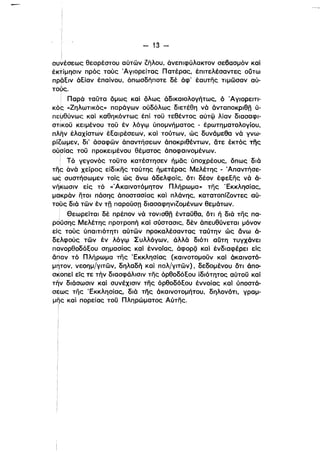 , 	Ι 

Ι 

- 13 ­
i 

συνέσεως θεαρέστου αύτων ιήλου, άνεπιφύλακτον σε6ασμόν καί
έκτίμησιν πρός τούς Άγιορείτας Πατέρας, έπιτελέσαντες ούτω
πρθειν άείαν έπαίνου, όπωσδήποτε δέ άφ' έαυτης τιμωσαν αύ­
τούς.
! Πα'ρά ταϋτα δμως καί δλως άδικαιολογήτως, ό Άγιορειτι­
κός (.Ζηλωτικός» παράγων ούδόλως διετέθη νά άνταποκριθη ύ­
πευθύνως καί καθηκόντως έπί τοϋ τεθέντος αύτω λίαν διασαφι­ι	 •
σΤικοϋ κειμένου τοϋ έν λόγφ ύπομνήματος - έρωτηματολογίου,
πλην έλαχίστων έεαιρέσεων, καί τούτων, ώς δυνάμεθα νά γνω­
ρίιωμεν, δι' άσαφων άπαντήσεων όποκριθέντων, άτε έκτός της
ούσίας τοϋ προκειμένου θέματος όποφαινομένων.
ι
i Τό γεγονός τοϋτο κατέστησεν ήμθς ύποχρέους, δπως διά
TiiF άνά χείρας είδικης ταύτης ή,μετέρας Μελέτης - .Απαντήσε­
ως συστήσωμεν τοίς ώς άνω όδελφοίς, δτι δέον έφεεης νά ό­
νή'κωσιν είς τό «Άκαινοτόμητον Πλήρωμα» της 'Εκκλησίας,
μακράν ητοι πάσης άποστασίας καί πλάνης, κατατοπίιοντες αύ­
τους διά των έν τη παρούσπ διασαφηνιΖομένων θεμάτων.
, Θεωρείται δέ πρέπον νά τονισθη ένταϋθα, δτι ή διά της πα­
ρούσης Μελέτης προτροπή καί σύστασις, δέν άπευθύνεται μόνον
είς τούς ύπαιηότητι αύτων προκαλέσαντας ταύτην ώς άνω ό­
δελφούς των έν λόγφ Συλλόγων, άλλά διότι αύτη τυγχάνει
πανορθοδόεου σημασίας καί έννοίας, άφορξι καί ένδιαφέρει είς
αr:ιαν τό Πλήρωμα της 'Εκκλησίας (καινοτομοϋν καί όκαινοτό­
μητον, νεοημΙγιτων, δηλαδή καί παλΙγιτων), δεδομένου δτι άπο­
σ~oπεί είς τε τήν διασφάλισιν της όρθοδόεου ίδιότητος αύτοϋ καί
τ~ν διάσωσιν καί συνέχισιν της όρθοδόεου έννοίας καί ύποστά­
σεως της 'Εκκλησίας, διά της άκαινοτομήτου, δηλονότι, γρομ­
μης καί πορείας τοϋ Πληρώματος Αύτης.
Ι
 