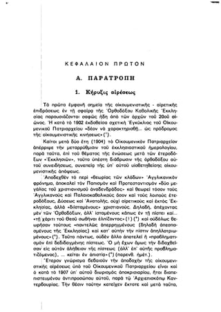 ΚΕΦΑΛΑΙΟΝ ΠΡΩΤΟΝ
Α. ΠΑΡΑΤΡΟΠΗ
1. Κήρυξις αίρέσεως
Τά πρώτα έμφανη σημεία της οίκουμενιστικης - αίρετικης
έπιδράσεως έν τη σφαίΡQ της ΌρθοδόΕου Καθολικης Έκκλη­
σίας παρουσιάΖονται σαφώς ηδη άπό τών άρχών τοϋ 200ϋ αί­
ώνος. Ή κατά τό 1902 έκδοθείσα σχετική Έγκύκλιος τοϋ Οίκου­
μενικοϋ Πατριαρχείου «δέον νά χαρακτηρισθη... ώς πρόδρομος
της! οίκουμενιστικης κινήσεως» (1),
•Καίτοι μετά δύο έτη (1904) τό Οίκουμενικόν Πατριαρχείόν
άπέρριψε τήν μεταρρύθμισιν τοϋ έκκλησιαστικοϋ ήμερολογίου,
παρά ταϋτα. έπί τοϋ θέματος της ένώσεως μετά τών έτεροδό­
Eω~ «Έκκληαιών», τοϋτο ύπέστη διάβρωσιν της όρθοδόξου αύ­
τοϋ; συνειδήσεως, συνεπείQ της ύπ' αύτοϋ υίοθετηθείσης οίκου­
μενιστικης άπόψεως,
: Άποδεχθέν τό περί «θεωρίας τών κλάδων» Άγγλικανικόν
φρΟνrlμα. άποκαλεί τόν ΠαΓιισμόν και Προτεσταντισμόν «δύο με­
γάλiας τοϋ χριστιανισμοϋ άναδενδράδας» και θεωρεί τόσον τούς
ι
Άγγλικανούς και Παλα.οκαθολικούς όσον καί τούς λοιπούς έτε­
ροδόΕους, Δύσεως καί Άνατολης, ούχί αιρετικούς και έκτός Έκ­
κληtrίας, άλλά «διϊσταμένους» χριστιανούς, Δηλαδή, άπέχοντας
μέν
Ι
τών ΌρθοδόΕων, άλλ' ίσταμένους κάπως έν τη πίστει καί...
«τη !χάριτι τοϋ θεοϋ σωθηναι έλπίΖοντας» ( ! ) (2) και ούδόλως θε­
ωρησαν τούτους «παντελώς άπερρηγμένους (δηλαδή άπεσπα­
σμένους της Έκκλησίας) και κατ' αύτήν τήν πίστιν άπηλλοτριω­
μένους» (3). Τοϋτο πάντως, ούδέν άλλο άl10τελεί η «προβληματι­
σμόν έπί δεδιδαγμένης πίστεως. Ό μή έχων όμως τήν διδαχθεί­
σαν είς αύτόν άλήθειαν της πίστεως (άλλ' έπ' αύτης προβλημα­
τιΖόμενος), ... κείται έν άπιστίQ» (4) (παρενθ, ήμέτ.).
! .. Ετερον γνώρισμα βεβαιοϋν τήν άποδοχήν της οίκουμενι­
στικης αίρέσεως ύπό τοϋ Οίκουμενικοϋ Πατριαρχείου είναι καί
ό κατά τό 1907 ύπ' αύτοϋ διωρισμός άποκρισιαρίου, ήτοι διαπε­
πιστευμένου άντιπροσώπου αύτοϋ, παρά τφ .Αρχιεπισκόπφ Καν­
τερ60υρίας, Τήν θέσιν ταύτην κατείχεν έκτοτε και μετά ταϋτα,
 