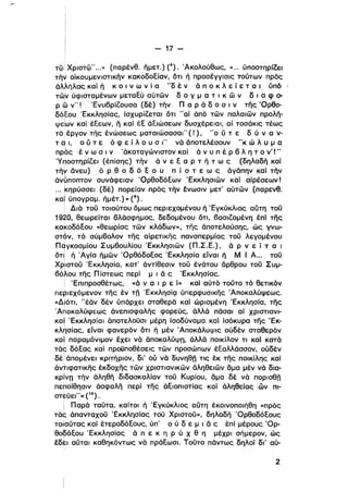 - 17 ­
τψ Χριστψ....,» (παρένθ, ήμετ,) (8). 'Ακολούθως, «,,, ύποστηρΙζει
τήν οίκουμενιστικήν κακοδοξίαν, ότι ή προσέγγισις τούτων πρός
άλ~ήλας καί ή κ ο ι ν ω ν ί α "δ ένά π ο κ λ ε ί ε τ α ι ύπό
τώ~ ύφισταμένων μεταξύ αύτών δ ο γ μ α τ ι κ ώ ν δ ι α φ ο­
ρ ω ν"! Ένυβρίζουσα (δέ) τήν Π α Ρ ά δ ο σ ι ν της 'Ορθο­
δόΕου Έκκλησίας, Ισχυρίζεται ότι "αί άπό τών παλαιών προλή­
ψε~ν καί έξεων, Γι καί έξ άξιώσεων δυσχέρειαι, αί τοσάκις τέως
τό i έργον της ένώσεως ματαιώσασαι" ( ! ) , 'Ό ϋ τ ε δ ύ ν α ν­
τα ι, ο ύ τ ε ό φ ε ί λ ο υ σ ι" νά άποτελέσουν "κ ώ λ υ μ α
πρbς έ ν ω σ ι ν 'άκαταγώνιστον καί ά ν υ π έ Ρ β λ η τ ο ν' r"
Ύποστηρίζει (έπίσης) τήν ά ν ε ξ α Ρ τ ή τ ω ς (δηλαδη καί
τήγ ανευ) ό Ρ θ ο δ ό ξ ο υ π ί σ τ ε ω ς άγάπην καί τήν
άνόποπτον συνάφειαν 'Ορθοδόξων Έκκλησιών καί αίρέσεων rι
.., kηρύσσεl (δέ) πορείαν πρός την ένωσιν μετ' αύτών (παρενθ.
καΙ ύπογραμ. ήμέτ.)>> (9).
: Διά του τοιούτου όμως περιεχομένου ή Έγκύκλιος αύτη του
1920, θεωρείται βλάσφημος, δεδομένου ότι, βασιζομένη έπ1 της
κακοδόξου «θεωρίας τών κλάδων», της άποτελούσης, ώς γνω­
στόν, τό σύμβολον της αίρετικης πανσπερμίας του λεγομένου
παγκοσμίου Συμβουλίου Έκκλησιών (Π.Σ.Ε.), ά Ρ ν ε ί τ α ιi
ότι! ή Άγία ήμών 'Ορθόδοξος Έκκλησία είναι ή Μ Ι Α... τουι
Χρ!ιστου Έκκλησία. κατ' άντίθεσιν του ένάτου αρθρου του Συμ­
ι
βόλου της Π ίστεως περί μ ι σ ς Έκκλησίας.
Ι 'Επιπροσθέτως, «ά ν α ι Ρ ε ί» καΙ αύτό τουτο τό θετικόν
περιεχόμενον της έν τπ ΈκκλησίQ ύπερφυσικης 'Αποκαλύψεως,
«Διότι, "έάν δέν ύπάρχει σταθερά καΙ ώρισμένη Έκκλησία, της
'Αποκαλύψεως άνεπισφαλής φορεύς, άλλά πσσαι αί χριστιανι­
καί Έκκλησίαl άποτελουσι μέρη Ισοδύναμα καΙ Ισόκuρα της Έκ­ι
κλησίας, είναι φανερόν ότι ή μέν .Αποκάλυψις ούδέν σταθερόνι
κα! παραμόνιμον έχει νά άποκαλύψπ, άλλά ποικίλον τι κα) κατά
τάς δόξας καί προϋποθέσεις τών προσώπων έΕαλλάσσον, ούδέν
δέI άπομένει κριτήριον, δι' ου νά δυνηθπ τις έκ της ποικίλης καΙ
άνtιφατικης έκδοχης τών χριστιανικών άληθειών δμαμέν νά δια­
κρίνη την άληθη διδασκαλίαν του Κυρίου, αμα δέ νά πορισθπ
πεποίθησιν άσφαλη περί της άξιοπιστίας καί άληθείας ων πι­
στεύει"» (10).
i Παρά ταυτα, καίτοι ή Έγκύκλιος αύτη έκοινοποιήθη «πρόςι
τάς άπανταχου Έκκλησίας του Χριστου», δηλαδή 'Ορθοδόξους
τοllαύτας καί έτεροδόξους, ύπ' ο ύ δ ε μ ι σ ς έπΙ μέρους 'Ορ­
θo~όξoυ Έκκλησίας ά π ε κ η Ρ ύ Χ θ η μέχρι σήμερον. ώς
έδει αυται καθηκόντως νά πράξωσι. τουτο πάντως δηλοί δι' αύ­
2
 