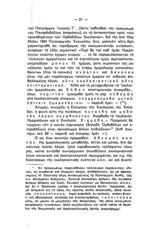 ι

- 21 ­
το,ϋ Πατριάρχου Ίωακείμ Γ'. (όστις σεβασθεις τός προηγουμέ­
να!ς ΠανορθοδόΕους άποφάσεις) έν τΩ όνταπαντήσει πρός τους
προκαθημένους τών ΌρθοδόΕων Έκκλησιών», διό της άπό 12ης
Mbiou 1904 Πατριαρχικης Έγκυκλίου, ητις, μολονότι αύτη εχει
χαρακτηρισθη ως «πρόδρομος της οίκουμενιστlκης κινήσεως»,
άναφέρεl τό έΕης σημαντικά' «Περί δέ τοϋ καθ' ήμας Ήμερο­
λQγίου τοιαύτην έχομεν γνωμην' ο ••• τό δέ παραφυλάσσοντας τόι
Ίουλιανόν ήμερολόγιον και τό έορτολόγl,ον ήμών άμετακίνητον,
ύπερπηδησαιμ ό ν ο ν 13 ήμέρας, ώστε συμπίπτειν τός μη­
νολ.ογίας Γιμών τε και τών τφ έτέρφ ήμερολογίφ κατακολου­
θούντων (ητοl τό παπικόν) ά ν ό η τ ο ν και δ σ κ σ π ο ν
είναι. της μέν παραλείψεως τοσούτων ήμερών ύπ' ούδενός έπl­
βdλλομένης λόγου. ο ϋ τ ε έ κ κ λ η σ lα σ τ ι κ ο ϋ σ ϋ τ ε
έ h ι σ τ η μ ο ν ι κ ο ϋ... Άλλό και τό μεταρρυθμίσαι τό Ίουλια­
νόν ήμερολόγι.ον, ως δ η θ ε ν έπιστημονlκώς όνακρlβές...
ι
όλως π ε Ρ ι τ τ ό ν ήγούμεθα' ήμείς τε γόρ ο ύ δ α μ ώ ς
ά~ό έκκλησιαστικης άπόψεως ύ π σ Χ Ρ ε ο ύ μ ε θ α ,μ ε τ α λ­
λ ά τ τ ε ι ν ή μ ε Ρ ο λ ό γ ι ο ν» - παρένθ. ήμετ. _ (12).ι
ι Άτυχώς, συνεχίΖει ή Είσήγησις της Έκκλησίας της Έλλά­
δος, ή φωνή αύτη της συνέσεως ή γ ν ο ή θ η και μ η δ ε­
ν ό ς λ ό γ ο υ σ υ ν ω θ ο ϋ ν τ ο ς διωρθωθη τό 'Ι ουλιανόν
'Ημερολόγιον και ή Έκκλησία δ ι n ρ έ θ η...». Προφανές δέ
τυΎχάνει «ότι ό κοινός έορτασμός (δηλαδή ΌρθοδόΕων και έ­
τε'ροδόΕων) είναι προκάλυμμα άλλων έπιδlωΕεων» ο (ένθ' άνω­
τέρω, σελ. 56 - παρενθ. και ύπογραμ. ήμέτ, -).
i '0 ως άνω συνεπώς προρρηθείς δ θ ε σ μ ο ς σ κ 0­
π 'ό ς της ήμερολογιακης μεταβολης, αυτός και μόνος, ητο άρ­
ι
κdύντως ίκανός λόγος (άπό παραδοσιακης τούλάχιστον πλευ­
ρδς, καίτοι ένταϋθα συντρέχουσlν όπωσδήποτε έκκλησιαστικοί
λόγοι κανονlκοϋ και έκκλησιολογlκοϋ περιεχομένου, ως Π.χ. τηςι
διασπάσεως της έκκλησιαστικης ένότητος κ.λ.π., ως και άνωτέ­
ι
! .. Έν προκειμένφ, παρενέ6πσαν πολιτεlακοΙ παρόγovτες, οΥτι­
νες, ώς συμ6αίνει καΙ σfιμερoν όκόμπ, έπι6όλλουσιν, ώς μΙ; ιAJφειλε,
νqμους τfι ΈκκλnσίQ δλως όντικειμένους τίj) Πολιτεύματι Aύτfίς, (ώς
π.χ. Αύτόματον διαζύγιον, ΈκλογΙ; έπισκόπων έρfιμπν τfίς συγκατα­
θέ<:ιεως Κλήρου και ΛαοΟ, Σύναψις σχέσεων μέ Βατικαννόν, κ.λ.π.),
έφ' ων fι 'Εκκλπσία (γρόφε ή έκπροσωποΟσα AOmv •ΙεραρχΙα) , ώς
μΙ; Ισταμένπ εΙς τό Οψος τf'ίς ύψίσmς αύτfίς όποστολης, όλλά συνε­
χως ύ π ο κ ό π τ ο υ σ α, mρεί ψοφοδεΓί, έν πολλοίς, στόσιν έναν­
τι jroO «Καίσαρος», συνεχως καΙ όνεπανορθώτως τ α π ε ι ν ο Ο σ α
οΟτω, ού μόνον τό μεγαλείον της ΈκκλπσΙας, "'-Ης οδτοι τεταγμένοι
ι
έκπρόσωποι τυγχόνουν, άλλά συγκλονlζουν καΙ αύτά ταύτα τά θεμέ­
λια της δογματικης καί έKκλπσΙOλOγlκfίς Αύτης ύποστόσεως!
 