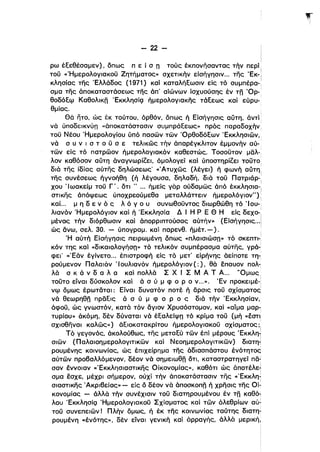 - 22 ­
ρω έεεθέσαμεν), δπως π ε ί σ n τούς έKΠOνήσαVΤας τήν περί,
του «Ήμερολογιακου Ζητήματος» σχετικήν είσήγησιν... της 'Εκ-Ι
κλησίας της Έλλάδος (1971) καί καταλήεωσιν εΙς τό συμπέρα-:
σμα της άποκαταστάσεως της άπ' αΙώνων ίσχυούσης έν τη Όρ_!
θοδόεψ Καθολικη ΈκκλησίQ ήμερολογιακης τάεεως καί εύρυ­
θμίας.
Θά ητο, ώς έκ τούτου, όρθόν, δπως ή Είσήγησις αϋτη, άντί
νά ύποδεικνύπ «άποκατάστασιν συμπράεεως» πρός παραδοχήν,
του Νέου Ήμερολογίου ύπό πασων των Όρθοδόεων Έκκλησιών,
νά σ υ ν ι σ τ ο υ σ ε τελικως τήν άl1αρέγκλιτον έ,μμονήν αύ­
των εΙς τό πατρωον ήμερολογιακόν καθεστώς. Τοσουτον μαλ­
λον καθόσον αϋτη άναγνωρίζει, όμολογεί καί ύποστηρίζει τουτο,
διά της Ιδίας αύτης δηλώσεως' «'Ατυχώς (λέγει) ή φωνή αϋτη:
της συνέσεως ήγνοήθη (ή λέγουσα, δηλαδή, διά ,..ου Πατριάρ-',
χου Ίωακείμ του Γ'. δτι ..... ήμείς γάρ ούδαμως άπό έκκλη,σια­ i
στικης άπόψεως ύποχρεούμεθα μεταλλάττειν ήμερολόγιον"):ι
καΙ.. μ η δ ε ν ό ς λ ό γ ο υ συνωθOυVΤOς διωρθώθη τό 'Ι ου-!
λιανόν 'Ημερολόγιον καί ή 'Εκκλησία Δ Ι Η Ρ Ε Θ Η εΙς δεχο-:,
μένας τήν διόρθωσιν καί άπορριπτούσας αύτήν» (ΕΙσήγησις...i
ώς άνω, σελ. 30. - ύπογραμ. καΙ παρενθ. ήμέτ. - ) . :
Ή αύτή ΕΙσήγησις πειρωμένη όπως «πλαισιώση» τό σκεπτι-:
κόν της καί ιιδΙKαιoλoγήσπ>~ τό τελικόν συμπέρασμα αύτης, γρά­
φεΙ' (ιΈάν έγίνετο... έπιστροφή εΙς τό μετ' εΙρήνης άείποτε τη­
ρούμενον Παλαιόν 'Ιουλιανόν ήμερολόγιον (;), θά έπαυον πολ­
λά σ κ ά ν δ α λ α καί πολλά Σ Χ Ι Σ Μ Α Τ Α... 'Όμως,
τουτο είναι δύσκολον καί ά σ ύ μ φ ο Ρ ο ν...». Έν προκειμέ-!ι
νψ όμως έρωταται: Είναι δυνατόν ποτέ ή άρσις του σχίσματος'
νά θεωρηθη πρδεις ά σ ύ μ φ ο Ρ ο ς διά τήν Έκκλησίαν,
άφου, ώς γνωστόν, κατά τόν άγιον Χρυσόστομον, καί «αίμα μαρ-;
τυρίου» άκόμη, δέν δύναται νά έεαλείψπ τό κρίμα του (μή «έστι
!
σχισθηναι καλως») άειοκατακρίτου Γιμερολογιακου σχίσματος;ι
Τό γεγονός, άκολούθως, της μεταεύ των έπί μέρους Έκκλη.,
σιων (Παλαιοημερολογιτικων καί Νεοημερολογιτικών) διατη~
ρουμένης κοινωνίας, ώς έπιχείρημα της άδιασπάστου ένότητοd
αύτών προβαλλόμενον, δέον νά σημειωθη δτι, καταστρατηγεί πδ~
σαν έννοιαν «Έκκλησιαστικης ΟΙκονομίας», καθότι ώς άπoτέλε~
σμα έσχε, μέχρι σήμερον, ούχί τήν άποκατάστασιν της «ΈKKλη~
σιαστικης 'Ακριβείας» - είς δ δέον νά άποσκοπη ή χρησις της Oί~
κονομίας - άλλά τήν συνέχισιν του διατηρουμένου έν τη καθό1
λου ΈκκλησίQ Ήμερολογιακου Σχίσματος καί των όλεθρίων αύ­
του συνεπειων! Πλήν δμως, ή έκ της κοινωνίας ταύτης διατη~
ρουμένη «ένότης», δεν είναι γενική καί άρραγής, άλλά μερική,
 