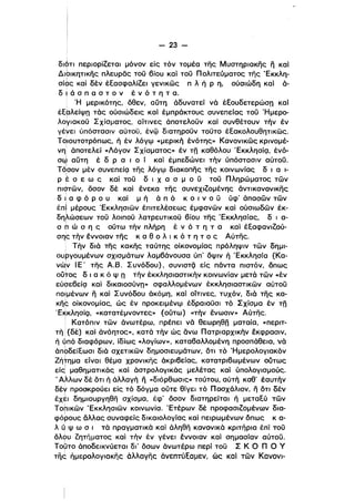- 23­
διότι περιορίΖεται μόνον είς τόν τομέα της Μυστηριακης ιϊ και
Διblκητικης πλευρδς τοϋ βίου καί τοϋ Πολιτεύματος της 'Εκκλη­
σί6ς καί δέν έΕασφαλίΖεl γενικώς π λ ή Ρ η, ούσιώδη και ό­
δ , ά σ π α σ τ ο ν έ ν ό τ η τ α.
. Ή μερικότης, δθεν, αύτη όδυνατεί νά έΕουδετερώσπ και
έΕολείψπ τάς ούσιώδεις και έμπράκτους συνεπείας τοϋ Ήμερο­
λοΥlακοϋ Σχίσματος, αίτινες άποτελοϋν καί συνθέτουν τήν έν
γένει ύπόστασιν αύτοϋ, ένφ διατηροϋν τοϋτο έΕακολουθητικώς.
Τqιουτοτρόπως, ή έν λόγψ «μερική ένότης» Κανονικώς κρινομέ­
νη άποτελεί «Λόγον Σχίσματος» έν τπ καθόλου 'EKKλησίc;ι, ένό­
σ~ αύτη έ δ Ρ α ι ο ί και έμπεδώνεl τήν ύπόστασιν αύτοϋ.
Τό:σον μέν συνεπείc;ι της λόγψ διακοπης της κοινωνίας δ ι α 1­
Ρ έ σ ε ω ς καί τοϋ δ ι χ α σ μ ο ϋ τοϋ Πληρώματος τών
πιqτών, δσον δέ καί ενεκα της συνεχlΖομένης όντικανονlκης
δ Ι α φ ό Ρ ο υ και μ ή ό π ό κ Ο ι ν ο ϋ υφ απασών τών
ι
έπι μέρους 'ΕκκλησΙών έπιτελέσεως έμφανών καί ούσιωδών έκ­
ι
δηλώσεων τοϋ λοιποϋ λατρευτικοϋ βίου της Έκκλησίας, δ ι α­
ι
σ h ώ σ η ς ούτω τήν πλήρη έ ν ό τ η τ α και έΕαφανιΖού­
σης τήν εννοιαν της κ α θ ο λ ι κ ό τ η τ ο ς Αύτης.
• Τήν διά της κακης ταύτης οίκονομίας πρόληψιν τών δημl­ι
ουργουμένων σχισμάτων λαμβάνουσα ύπ' δψιν ή 'Εκκλησία (Κα­
νώ:ν Ι Ε' της Α,Β, Συνόδου), συνιστςi είς πόντα πιστόν, όπως
ούτος δ ι α κ ό Ψ Π τήν έκκλησιαστικήν κοινωνίαν μετά τών «έν
εύσεβείc;ι καί δικαιοσύνπ» σφαλλομένων έκκλησιαστικών αύτοϋ
ποιμένων η καί Συνόδου όκόμη, και οίτινες, τυχόν, διά της κα­
Kη~ οίκονομίας, ώς έν προκειμένψ έδραιοϋσι τό Σχίσμα έν τπ
.E~Kλησίc;ι, «κατατέμνοντες» (ούτω) «τήν ενωσιν» Αύτης.
i Κατόπιν τών όνωτέρω, πρέπει νά θεωρηθπ ματαία, «περιτ­
τή i (δέ) καί άνόητος», κατά την ώς άνω Πατριαρχικήν έκφρασιν,
ή ύπό διαφόρων, ίδίως «λογίων», καταβαλλομένη προσπάθεια, νά
άπbδείΕωσι διά σχετικών δημοσιευμάτων, δτι τό Ήμερολογιακόνι
Ζήτημα είναι θέμα χρονικης άκρι6είας, κατατριβωμένων ούτως
είςl μαθηματικάς και άστρολογικάς μελέτας καί ύπολογισμούς.
"Αλλων δέ δτι ή άλλαγή η «διόρθωσις» τούτου, αύτή καθ' έαυτήν
δέν προσκρούει είς τό δόγμα ούτε θίγει τό Πασχάλιον, η δτι δέν
εx~ι δημιουργηθη σχίσμα, έφ' όσον διατηρείται ή μεταΕύ τώνι
Τοnικών 'Εκκλησιών κοινωνία. 'Ετέρων δέ προφασιΖομένων δια­
ι
φόρους άλλας συναφείς δικαιολογίας καί πειρωμένων δΙ1ως κ α­
λ uΨ ω σ ι τά πραγματικά και άληθη κανονικά κριτήρια έπί τοϋ
όλψυ Ζητήματος καί τήν έν γένει εννοιαν και σημασίαν αύτοϋ.
Τορτο όποδεlκνύεται δι' δσων άνωτέρω περl τοϋ Σ Κ Ο n ο γ
τίϊ~ ήμερολογιακης άλλαγης άνεπτύΕαμεν, ώς καί των Κανονl­
 
