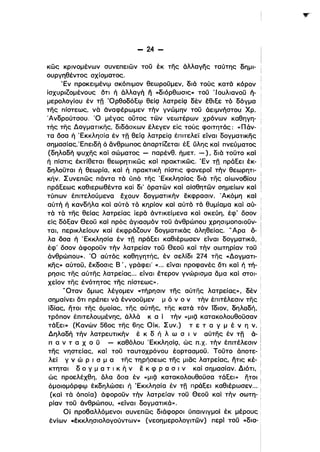 - 24­
κώς κρινομένων συνεπειών τοϋ έκ της άλλαγης ταύτης δημι­
ουργηθέντος σχίσματος.
'Εν Ι1ροκειμένφ σκόπιμον θεωροϋμεν, διά τούς κατά κόρον '
ίσχυριΖομένους δτι ή άλλαγή ιϊ «διόρθωσις» τοϋ '10υλιανοϋ ή­
μερολογίου έν τη ~Oρθoδόξφ egjQ λατρείQ δέν έθιξε τό δόγμα
της πίστεως, νό άναφέρωμεν τήν γνώμην τοϋ άειμνήστου Χρ.
Άνδρούτσου. Ό μέγας οUτος των νεωτέρων χρόνων καθηγη­
τής της Δογματικης, διδάσκων έλεγεν είς τους φοιτητάς: «Πάν­
τα δσα ή 'Εκκλησία έν τη θείQ λατρείQ έπιτελεί είναι δογματικης
σημασίας:Επειδή ό άνθρωπος άπαρτίΖεται έξ ύλης καί πνεύματος
(δηλαδή ψυχης καί σώματος - παρένθ. ήμετ. -), διό τοϋτο καί
ή πίστις έΚ'Γίθεται θεωρητικώς καί πρακτικως. 'Εν τη πράξει έκ­
δηλοϋται ή θεωρία, καί ή πρακτική πίστις φανεροί τήν θεωρητι­
κήν. Συνεπώς πάντα τό ύπό της 'Εκκλησίας διά της αίωνοβίου
πράξεως καθιερωθέντα καί δι' όρατών καί αίσθητών σημείων καί
τύπων έπιτελούμενα έχουν δογματικήν έκφρασιν. Άκόμη καί
αύτή ή κανδήλα καί αύτό τό κηρίον καί αύτό τό θυμίαμα καί αύ­
τό τό της θείας λατρείας ίερά άντικείμενα καί σκεύη, έφ' δσον
εΙς δόξαν θεοϋ καί πρός άγιασμόν τοϋ άνθρώπου χρησιμοποιοϋν­
ται, περικλείουν καί έκφράΖουν δογματικός άληθείας. "Αρα ό­
λα όσα ή 'Εκκλησία έν τη πράξει καθιέρωσεν είναι δογματικά,
έφ' δσον άφοροϋν τήν λατρείαν τοϋ θεοϋ καί τήν σωτηρίαν τοϋ
άνθρώπου». Ό αύτός καθηγητής, έν σελίδι 274 της «Δογματι- '
κης» αύτοϋ, έκδοσις Β', γράφεΙ' « ... είναι προφανές δτι καί ή τή­
ρησις της αύτης λατρείας... είναι έτερον γνώρισμα άμα καΙ στοι­
χείον της ένότητος της πίστεως».
"Οταν δμως λέγομεν «τήρησιν της αύτης λατρείας», δέν ι
σημαίνει δτι πρέπει νό έννοοϋμεν μ ό ν ο ν τήν έπιτέλεσιν της
ίδί,ας, ήτοι της όμοΙας, της αύτης, της κατά τόν Ιδιον, δηλαδή, •
τρόπον έπιτελουμένη,ς, άλλό κ α ί τήν «μιζ] κατακολουθοϋσαν i
τάξει» (Κανών 560ς της 6ης Οίκ. Συν.) τ ε τ α γ μ έ v η v. i
Δηλαδή τήν λατρευτικήν έ κ δ ή λ ω σ ι ναύτης έν τη ά-'
Ι1 α ν τ α Χ ο ϋ - καθόλου 'ΕκκλησίQ, ώς Π.χ. τήν έπιτέλεσιν
της νηστείας, καί τοϋ ταυτοχρόνου έορτασμοϋ. Τοϋτο άποτε- ,
λεί γ ν ώ Ρ ι σ μ α της τηρήσεως της μιας λατρείας, ήτις κέ- :
κτηταl δ ο γ μ α τ ι κ ή ν έ κ φ Ρ α σ ι ν καί σΓlμασίαν. Διότι, :ι
ώς προελέχθη, δλα δσα έν «μιζ] κατακολουθοϋσα τάξει» ήτοι:
όμοιομόρφφ έκδηλώσει ή 'Εκκλησία έν τη πράξει καθιέρωσεν... ι
(καΙ τό όποία) άφοροϋν τήν λατρείαν τοϋ θεοϋ καί τήν σωτη­
ρίαν τοϋ άνθρώπου, «είναι δογματικά».
Οί προβαλλόμενοι συνεπως διάφοροι ύπαινιγμοί έκ μέρους
ένίων cέκκλησιολογούντων» (νεοημερολογιτών) περΙ τοϋ «δια­
 