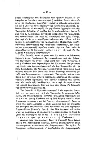 - 25 ­
φόρου έορτασμοϋ» της 'Εκκλησίας τών πρώτων αίώνων, δι' ων
iOXJpi'OVTaI ότι ουτος (ό έορτασμάς) ούδόλως δlέσπα τήν ένό­
τητα της 'Εκκλησίας, άποτελοϋν γεγονότα καθαρώς περιστασια­
κά, Ιών ό ύπά τών τότε ποιμένων της 'Εκκλησίας χειρισμός, ού­
δόλΙως δύναται νά KaTOKPIet;' ώς μή άθετών έγγραφόν τινα της
'EK~ηoίας διάταΕιν, τπ πράΕεl Αύτης καθιερωθείσαν. Μετό ό­
μως τός έν προκειμένψ Συνοδικός άποφόσεις της 'Εκκλησίας,
τός' καθορ"ούσας είτε περί τοϋ έορτασμοϋ τοϋ άγίου Π άσχα,
ε'ίτ~ περί της έν γένει εύρύθμου έκκλησιαστικης τάΕεως και λα­
τρε:ίας, ή άντιπαράθεσις της προσυνοδικης άδιαρρύθμου έκκλη­
σιαοτικης καταστάσεως περί «διαφόρου έορτασμοϋ», δέν δύνα­
ται i νά χρησιμοποιηθπ παραδειγματικώς σήμερον, διότι τοϋτο έ­
φαρμο,όμενον θό άποτελέσΩ ό θ έ τ η σ ι ν τών ύπό της 'Εκ­
κλησίας Κανονικώς έντελλομένων.
Ι 'Εάν, δηλαδή, κατά τά μέσα τοϋ 20υ αίώνος ό έπίοκοπος
Σμμρνης άγιος Πολύκαρπος δέν συνεφώνησε περί της ήμέρας
τοϊι έορτασμοϋ τοϋ άγίου Πάσχα μετό τοϋ Πάπα Άνlκήτου, ιϊ
έάν ή 'Εκκλησία των Ίεροσολύμων έπί δύο αίώνας δέν μετέθετε
τή~ έορτήν τών Χριστουγέννων άπά της 6ης "ανουαρίου είς τήν
259ν Δεκεμβρίου, έόν λέγομεν, τό περιστατικό ταϋτα Fι και δλλα
συΥαφη τοιαϋτα δέν άπετέλουν λόγον διακοπης κοινωνίας με­
τα~ύ τών διαφωνούντων έορταστικώς 'Εκκλησιών, τούτο συνέ­
βαινε διότι τότε δέν ύπηρχε περίπτωσις όθετήσεως της μετασυ­
νοδlκώς έκτοτε ίσχυούσης «όπά κοινοϋ» πράΕεως της 'Εκκλη­
ι
σίας, της σαφώς ηδη έντελλομένης, τόσον περί τών περιπτώσεων
τοΟ «κοινοϋ έορτασμοϋ» όσον και περί τών λόγων της διακοπης
τη,: έκκλησιαστικης κοινωνίας.
'Εφ' όσον δέ τό θέμα τοϋ έορτασμοϋ Fι της νηστείας όποτε­
λε] τ ε τ α γ μ έ ν η ν ύπά της 'Εκκλησίας λατρευτικήν έκδή­
λιJσιν, ύπά της άπανταχοϋ - καθόλου 'Εκκλησίας τηρουμένην και
«Πι ά ν τ α όσα ή 'Εκκλησία έν τπ θείQ λατρείQ έπιτελεί είναι
δ~γμαΤΙKης σημασίας», καί έφ' όσον «... είναι προφανές ότι ή τή­
ρησις της αύτης λατρείας ... είναι γνώρισμα άμα καί στοιχείον
τη'ς ένότητος της πίστεως» κατό τάν αύτόν ώς δνω κορυφαίον
δdγματολόγον (ύπογράμ. ήμετ.). τότε λίαν άστόχως καί πει,λα­
νημένως πράττουσιν οί πειρώμενοι νό παρουσιάσουν τά θέμα έν
γ~νεl τοϋ έορτασμοϋ καί δή τοϋ δ ι α φ ό Ρ ο υ ώς τελείως
δ :σ χ ε τ ο ν πρός τήν έ ν ό τ η τ α της 'Εκκλησίας'
Δυνάμει τών προειρημένων. δέον νό σημειωθπ ότι ό δχαρις
ρόλος της προσπαθείας έκείνων. οίτινες άπεπειράθησαν όπως
παντοιοτρόπως καταπείσωσl τός διαφωνησάσας 'Εκκλησίας, δΙ',
άσκήσεως πειθαναγκασμοϋ, ν' άποδεχθώσι την ήμερολογιοκήν
i
 