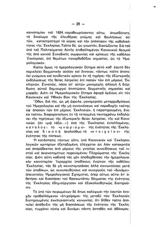 - 26 ­
καινοτομίαν τού 1924, παραθεωρήσαντες ούτω, όπωσδήποτε,
τό δικαίωμα της έλευθέρας γνώμης και βουλήσεως αύ~
τών, καταστρατηγεί τό κυρος καί τήν ύπόστασιν της καθολlκό­
τητος της 'Εκκλησίας.Ταύτα δέ, ώς γνωστόν, διασώζονται διά του
ύπό τού Πολιτεύματος Αύτης έπιβαλλομένου Κανονικού θεσμοϋ
της άπό κοινού Συνοδικης συμφωνίας καί κρίσεως της καθόλου
'Εκκλησίας, έπί θεμάτων πανορθοδόΕου σημασίας, ώς τό Ήμε­
ρολογιακόν.
Καίτοι δμως τό ήμερολογιακόν ζήτημα αύτό καθ' έαυτό δέιj
περικλείει δογματικήν ούσίαν καί εννοιαν, πάντως τούτο άnoτε~
λεί γνώμονα καί συνδετικόν κρίκον έν τη τηρήσει της έΕωτερικη9
έκδηλώσεως της θείας λατρείας έπί πασών τών έπί μέρους 'ΕκΊ
κλησιών. Συνεπώς, πόσα ύπ' αύτών μονομερής άλλαγή η διόρ-ι
θωσις αύτού δημιουργεί έπιπτώσεις δογματικης σημασίας και
μορφης. Διότι τό 'Ημερολογιακόν ζήτημα άφΟΡQ άμέσως εΙς τόνl
Κανονικόν καί 'Ηθικόν βίον της 'Εκκλη·σίας. :
'Όθεν, διά της, ώς μή ώφειλε, μονομερούς μεταρρυθμίσεως
τού Ήμερολογίου και της μή συναινέσεως και παραδοχης ταύτης
ύφ' άπασών τών έπί μέρους 'Εκκλησιων, ή παρατηρουμένη, ένε­
κα τούτου, διαφοροποίησις έν τη τεταγμένη ταυτοχρόνφ έκδηλώ-i
ι
σει της τηρήσεως της έΕωτερlκης θείας λατρείας, της και Κανο­
νlκως (έν «μΙQ τάΕει. ..») ύπό της 'Εκκλησίας έντελλομένης,
κ α τ α λ ύ ε ι τό «γ ν ώ Ρ ι σ μ α» της ένότητος της 'Εκκλη­ ι
σίας κα; δ ι α σ π Q άκολούθως τό «σ τ Ο ι Χ ε ί ο ν» TfiCi
ένότητος της πίστεως. i
Ή κατάστασις πάντως αύτη, υπο Κανονικων καί 'Εκκλησιο­
ι
λογικών κριτηρίων έΕεταζομένη, έλέγχεται ώς λίαν κατακριτέα:
ι
κα; άπαράδεκτος άπό μέρους της γνησίας συνειδήσεως του πι-Ι
στου και άκαινοτομήτως πορευομένου Πληρώματος της 'Εκκλη-i
ι
σίας. Διότι αύτη KaelOTQ τάς μέν άποδεχθείσας τήν ήμερολογια-ι
κήν καινοτομίαν 'Ιεραρχίας ύποδίκους ένώπιον της καθόλου!ι
'Εκκλησίας, τάς δέ μή καινοτομησάσας άλλά κοινωνούσας μετά
τών ύποδίκων, ώς συνυπευθύνους κα; συνεργούς τού «δυνάμει»
άπευκταίου Ήμερολογιακου Σχίσματος, όπερ ούτως αυται έπ' ά-.
θετήσει καί διασπάσει του βασικωτάτου δόγματος της ένότητος
της 'Εκκλησίας έδημιούργησαν και έΕακολουθητικώς διατηρού­
σιν.
Τό ύπό των πειρωμένων δέ δπως καλύψωσι τήν έαυτών ένο­
χήν προβαλλόμενον «έπιχείρημα» της μεταΕύ τών 'Εκκλησιών
διατηρουμένης έκκλησιαστικης κοινωνίας, δτι δηθεν τούτο άnο- i
τελεί άπόδειΕlν της μή διασπάσεως της ένότητος της 'Εκκλη-'
σίας, τυγχάνει ούσίς:! και δυνάμει πάντη άσταθές και άβάσιμον.
i
 