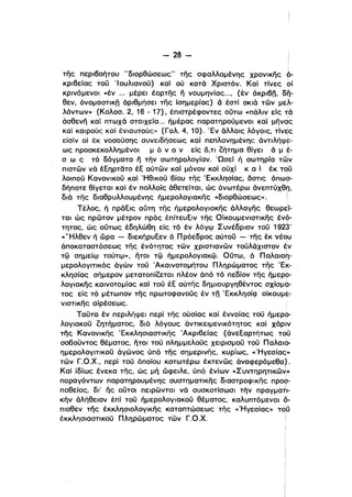 - 28­
της περι60ήτου "διορθώσεως" της σφαλλομένη·ς χρονικης 6­
κρι6είας του ' lουλιανου) καί ού κατά Χριστόν. Καί τίνες οί
κρινόμενοι «έν .,. μέρει έορτης Γι νουμηνίας,.., (έν άκρι6η. δ~­
θεν, όνομαστικη άριθμήσει της ίσημερίας) δ έστί σκιά των μελ­
λόντων» (Κολασ. 2, 16 - 17), έπιστρέφοντες ούτω «πάλιν εΙς ~ά
άσθενη καί πτωχά στοιχεία... ήμέρας παρατηρούμενοι καί μηνqς
καΙ καιρούς καί ένιαυτούς» (Γαλ. 4, 10). Έν αλλοις λόγοις. Tivtc
είσίν οί έκ νοσούσης συνειδήσεως καί πεπλανημένης άντιλήψε­
ως προσκεκολλημένοι μ ό ν ο ν είς ό,ΤΙ ζήτημα θίγει ά μ t­
σ ω ς τό δόγματα Γι τήν σωτηρολογίαν. 'Ωσεί ή σωτηρία τ~ν
πιστων νό έΕη·ρτατο έΕ αύτων καΙ μόνον καί ούχί κ α i έκ Tqu
λοιπου Κανονικου καί Ήθικου βίου της Έκκλησίας. όστις όπω?­
δήποτε θίγεται καί έν πολλοίς άθετείται, ώς άνωτέρω άνεπτύxθ~1
διά της διαθρυλλουμένης ήμερολογιακης «διορθώσεως». Ι
Τέλος, ή πρόΕις αύτη της ήμερολογιακης άλλαγης θεωρεί­
ται ώς πρωτον μέτρον πρός έπίτευΕιν της Οίκουμενιστικης ένά­ι
τητος. ώς ούτως έδηλώθη είς τό έν λόγΟ) Συνέδρtον του 192~'
«"'Ηλθεν ή ώρα - διεκήρυΕεν ό Πρόεδρος αύτου - της έκ vtqu
άποκαταστάσεως της ένότητος των χριστιανων τούλάχιστον ~ν
τφ σημείΟ) τούτΟ)>>. ήτοι τφ ήμερολογιακφ. Ούτω. ό nαλαιοη­
μερολογιτικός άγών του 'Ακαινοτομήτου Πληρώματος της Έκ­
κλησίας σήμερον μετατοπίζεται πλέον άπό τό πεδίον της ήμερο­
λογιακης καινοτομίας καί του έΕ αύτης δημι·ουργηθέντος σχίσμ9­
τος εΙς τόμέτωπον της πρωτοφανους έν τη ' ΕκκλησίQ οίκουμε­
νιστικης αίρέσεως,
Ταυτα έν περιλήψει περί της ούσίας καΙ έννοίας του ήμερο­
λογιακου ζητήματος, διό λόγους άντικεψενικότητος καί χάριν
της Κανονικης Έκκλησιαστικης 'Ακριβείας (άνεΕαρτήτως TdG
σοβουντος θέματος, ήτοι του πλημμελους χειρισμου του Παλαισ..
ημερολογιτικου άγωνος ύπό της σημερινης, κυρίως, «Ήγεσίας»
των Γ.Ο.Χ., περί του όποΙου κατωτέρω έκτενως άναφερόμεθα).
ΚαΙ ίδίως ένεκα της, ώς μή ώφειλε, ύπό ένίων «ΣυντηρηΤΙKω~»
παραγόντων παρατηρουμένης συστηματικης διαστροφικης προσ­
ι
παθείας, δι' ης ουτοι πειρωνται νό συσκοτίσωσl τήν πραγματι­
κήν άλήθειαν έπί του ήμερολογιακοϋ θέματος, καλυπτόμενοι 0­
πισθεν της έκκλησιολογικης καταπτώσεως της «Ήγεσίας» τo'ίj
έκκλησιαστικου Πληρώματος των Γ.Ο.χ.
 