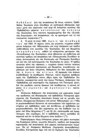 - 30­
ΙΙ
,
θ ο δ ό ε ω ς! Διό της άποφάσεως δέ όπως «έκάστη 'Ορθό­ι
δοεος 'Εκκλησία είναι έλευθέρα νό καλλιεργn αδελφικός σχέ­
σεις» μετά των αίρετικων «καί ούχί έε όνόματος συνόλης τη~
'Ορθοδοείας», φέρεται κ α τ α λ ύ ο υ σ α τήν έ ν ό τ η τ (]
της 'Εκκλησίας, ητις πάντοτε περιφρουρείται διά της «Συνοδ,l­
κης διαγνώμης», καί άποφάσεως, «έν τφ φρονήματι και Tn τομ
πνεύματος συμφωνίQ» (15). :
ι
3. Ή κατά τό έτος 1965 ά Ρ σ ι ς των α ν α θ ε μ ό­
τ ω ν τοϋ 1054. Ή «άρσις» αύτη, ώς γνωστόν, τυγχάνει αύθα,­
ρετος ένέργεια τοϋ 'Αθηναγόρου καί ούχί άπόφασις και ηρδεΙf:
υίοθετηθείσα ύπό συνόλου της 'Εκκλησίας, διό και θεωρείτψ
α π α Ρ ά δ ε κ τ ο ς, καθότι τό «ύπέρτατον κριτήριον» τηι;
«Συνειδήσεως της 'Εκκλησίας» είναι αδύνατον να υίοθετήση και
συστήση πράεεις και άποφάσεις καί «Οίκοuμενικης Συνόδου)) Q-,
κόμη. άνTlκειμένας είς τας Κανονικας καί Πατερικάς διατάεεις
ώς και τάς τοϋ πολιτεύματος της 'Εκκλησίας έν γένεΙ. Ή ηρδεις
συνεπως αύτη της «άρσεως...» τυγχάνει ένεκα τούτου τελείω~
άμοιρος κανονικοϋ έρείσματος και θεωρείται. όπωσδήποτε. nq­
ράλογος καί άνευ νοήματος, δεδομένου ότι δέν προηγήθη αύ­
της ή ά Ρ σ ι ς των α ί τ ί ω ν, έε αφορμης των όποίων
έπεβλήθησαν τα άναθέματα. Πάντως, τοϋτο σημαίνει άσέβειαν
πρός τήν 'Ορθόδοεον πίστιν. ύβριν πρός τήν 'Ορθόδοεον 'E~­
κλησίαν. συκοφαντίαν κατά των άγίων Πατέρων, απάρνησιν της
'Ορθοδοείας και ύποστήριειν της αίρέσεως τοϋ Παπισμοϋ. Διότι.
διό της ψευδοϋς ταύτης άρσεως τοϋ άναθέματος, ή παπική αίί
ρεσις έ ν ι σ Χ ύ ε τ α ι και ό μ ο λ ο γ ε ϊ τ α ι παντα­
χοϋ (16). Ι
ι
Άπόλυτον βεβαίωσιν της άποστασίας και μαρτυρίαν έσχάτ
της προδοσίας καί βλασφημίας τοϋ όρθοδόεου Πατερικοϋ φρo~
νήματος της 'Εκκλησίας αποτελοϋν έπίσης και αΙ μεταεύ των
άλλων, έεωφρενικαι δηλώσεις τοϋ αύτοϋ Άθηναγόρου' α) «'Ήδη
οί ρωμαιοκαθολικοί δύνανται νά κοινωνήσουν των άχράντων μυϊ
στηρίων είς όρθόδοεον ναόν και άντιθέτως, οί όρθόδοεοι είς
ρωμαlοκαθολlκόν, έόν δέν εύρίσκεται είς τήν διάθεσίν των ίε,
ρεύς τοϋ ίδίου δόγματος» (17) καί β) ότι «άπατώμεθα και άμαρ­
τάνωμεν, έάν νομίΖομεν, ότι ή όρθόδοεος πίστις κατηλθεν έε
ούρανοϋ και ότι τό άλλα δόγματα είναι άνάεια»! (18). •
Παρατρέχομεν λόγφ έλλείψεως χώρου και χάριν συντομίαd
τός διαφόρους άλλας, γνωστός άλλωστε. πράεεις καί ένεργείας'
παρατροπης και άποστασίας άπό μέρους έκκλησιαστικων ηοιμέ·'
νων. 'Ως α) Άπόφασις ΜείΖονος (ληστρικης άποκληθείσης),
Συνόδου, διατηρούσης άχρι τοϋ νϋν έν Σχίσματι τήν 'Εκκλησίαν
Ι
Ι
 