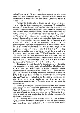 - 35­
Ι
εψθυνθήσονταl»' καί β) ότι « ... άκινδύνως άποσχίζειν τούς κληρι­
κούς άπό των έπισκόπων αύτων, καταγινώσκοντας τούτων ώς
ι
άσε60ύντων, ιϊ άδικούντων, καί έστι καινόν (φανερόν) τό της ά­
! , 25
δκι,ας...»( ).
! Καταφανές άποδεικνύετα-ι έπομένως, τό ά κ ο ι ν ώ ν η­
τ Ι ο ν των ώς άνω σφαλλομένων έπισκόπων. Ό προρρηθεΙς
παντως Ι Ε' ίερός Κανών. τονίζων ίδιαιτέρως τήν περίπτωσιν δη­
ι
μιιουργίας «μερισμων και σχισμάτων» έν τΩ ΈκκλησίQ διασπώντων
τήν ένότητα αύτης. άποδίδει ταύτην είς τήν μοναδικήν αίτί,αν της
διατηρήσεως της έκκλησιαστικης κοινωνίας τοϋ Πληρώματος
αύτης μετά των «σφαλλομένων» ποιμένων αύτοϋ, ήτις (κατά­
στασις) ένεκα τοϋ λόγου τούτου καί παραμένει ύπάρχουσα.
Δι' αύτήν άκριβως τήν ύπάρχουσαν έν τη ΈκκλησίQ κατά­
ι
στασιν, τήν συνεπείQ της ώς άνω κοινωνίας π ά ν τ ο τ ε δη­
μι ου ργοuμένην. όμολογεί άπεριφράστως ό αύτός ίερός Κανών.
ότι «οί διαστέλλοντες έαυτούς» άπό των άνωτέρω ποιμένων καί
μή κοινωνοϋντες μετ' αύτων, «Ε Σ n ο γ Δ Α Σ Α Ν» (δη­
ι
λαδή μετά σπουδης, ήτοι τ α Χ έ ω ς, π Ρ ο θ ύ μ ω ς καί σ ο­ι
β Ια ρ ω ς νά άντιμετωπίσουν) Ρ γ Σ Α Σ Θ Α Ι» ούτω τήν
ι
'Εκκλησίαν των τοιούτων «σχισμάτων καί μερισμων», των τήν
ι
«ενωσιν» αύτης «κατατεμόντων». πληρώσαντες ούτω διά της
Π!ι
ρ Α ! Ε Ω Σ αυτων ταύτης Ε Π Ι Β Ε Β Λ Η Μ Ε Ν Η Ν,
έγ προκειμένψ. Κανονικήν γ n ο χ Ρ Ε Ω Σ Ι Ν.
Ι Έπομένως. τό «πρό Συνοδικης διαγνώσεως», τό «έσπούδα­
σφν ρύσασθαι...», τό «της τιμης τοίς όρθοδόΕοις άΕιωθήσονταl»,ι
το «της πρός τόν "καλούμενον έπίσκοπον" κοινωνίας όποτει­
χίζοντες» καί τό «ού σχίσματι τήν ένωσιν της Έκκλησίας κατέτε­
μον», ώς δύναται ν' άντιληφθfj πας κοινόν νοϋν έχων, ούδέν άλλο
δηλοί Γι ότι οί μή διακόπτοντες έκκλησιαστικήν κοινωνίαν μετά
τ~ν σφαλλομένων έν «εύσεβείQ καί δικαιοσύνη» έπισκόπων αύ­
των δ η μ ι -ο υ Ρ γ ο ϋ ν άφεύκτως κ α τ ά σ τ α σ ι ν «με­
ρισμων καί σχισμάτων» έν τΩ ΈκκλησίQ. κατατεμόντες ούτω τήν
ένωσιν Αύτης.
! 'Όθεν, ή άποτείχισις, ήτις ώς πραΕις άποτελεί τήν έΕυγlαν­
TIkΓIv τομήν έπί τοϋ σεσηπότος (έπισκοπικοϋ ιϊ ίερατικοϋ) μέ­
λdυς τοϋ Πληρώματος της 'Εκκλησίας, θεωρείται εν των σωτη­
ρίΙUν άποτελεσμάτων δτινα προσφέρει είς τήν 'Εκκλησίαν ή όρ­
θδδοΕος συνέπεια των πιστων, διά της ύπ' αύτων τηρήσεως της
«Κανονικης άκριβείας».
Ι 'Η Συνοδική αύτη κρίσις τονίζει έπίσης δτι, «ού σχίσματι
τ~ν ένωσιν της 'Εκκλησίας κατέτεμον» οϊ άπό τοϋ «κατεγνωσμέ­
νου» έπισκόπου «άποτειχιζόμενοι». Ή σαφεστάτη αύτη διαβε­
 