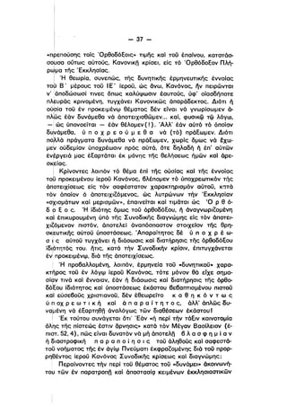 - 37­
«πρεπούσης τοίς ΌρθοδόΕοις» ημης καΙ τοϋ έπαίνου, κατατάσ­
σo~σα οϋτως αύτούς, Κανονικη κρίσει, είς τό ΌρθόδοΕον Πλή­
ρωμα της 'Εκκλησίας,
Ι 'Η θεωρία, συνεπώς, της δυνητικης έρμηνευτικης έννοίας
τοϋ Β' μέρους τοϋ Ι Ε' ίεροϋ, ώς δνω, Κανόνος, ην πειρώνται
ν' Ιάποδώσωσί τινες δπως καλύψωσιν έαυτούς, υφ' οίασδήποτε
πλ~υρας κρινομένη, τυγχάνει Κανονικώς άπαράδεκτος, Διότι ή
ούσία τοϋ έν προκειμένψ θέματος δέν είναι νά γνωρίσωμεν ά­
πλως έάν δυνάμεθα νά άποτειχισθώμεν... καί, φυσικφ τφ λόγφ,
- i ώς ύπονοείται - έάν θέλομεν ( ! ). .Αλλ' έάν αύτό τό όποίον
δυνάμεθα, υ π ο χ Ρ ε ο ύ μ ε θ α νά (τό) ιιράΕωμεν. Διότιι
πo~λά πράγματα δυνάμεθα νά πράΕωμεν, χωρίς δμως νά εχω­
μεν ούδεμίαν υποχρέωσιν προς αύτά. δτε δηλαδή ή έπ' αυτών
έν~ργειά μας έΕαρταται έκ μόνης της θελήσεως ήμών καΙ άρε­
ι
σκείας,
i Κρίνοντες λοιπόν τό θέμα έπί της ουσίας καΙ της έννοίαςι
τομ προκειμένου ίεροϋ Κανόνος, 6λέπομεν τό υποχρεω1Ίκόν τής
άποτειχίσεως είς τόν σαφέστατον χαρακτηρισμόν αύτοϋ, κατά
τον όποίον ό άποτειχιζόμενος, ώς λυτρώνων τήν 'Εκκλησίαν
«σχισμάτων καί μερισμών», έπαινείται καί ημαται ώς '0 Ρ θ ό­
ι
δ Ρ Ε ο ς, 'Η ίδιότης δμως τοϋ όρθοδόΕου, ή άναγνωριζομένη
κα!ί έπικυρουμένη ύπό της Συνοδικης διαγνώμης είς τόν άποτει­
χιΖόμενον πιστόν, άποτελεί άναπόσπαστον στοιχείον της θρη­
σκευτικης αύτοϋ υποστάσεως, Άπαραίτητος δέ ύ π ο Χ Ρ έ ω­
σ ~ ς αύτοϋ τυγχάνει ή διάσωσις καί διατήρησις της όρθοδόΕου
ίδιρτητός του. ήτις, κατά τήν Συνοδικήν κρίσιν, έπι,τυγχάνεται
έν! προκειμένψ, διά της άποτειχίσεως.
Ή προ6αλλομένη, λοιπόν, έρμηνεία τοϋ .δυνητικοϋ- χαρα­
κτηρος τοϋ έν λόγψ ίεροϋ Κανόνος, τότε μόνον θά εΤχε σημα­
σίον τινά καί έννοιαν, έάν ή διάσωσις καί διατήρησις της όρθο­
δόΈου ίδιότητος καί υποστάσεως έκάστου βε6απτισμένου πιστοϋ
καί εύσε60ϋς χριστιανοϋ, δέν έθεωρείτο κ α θ η κ ό ν τ ω ς
ύ π οχ Ρ ε ω τ ι κ ή καί ά π α Ρ α ί τ η τ ο ς, άλλ' άπλώς δυ­
να'μένη νά έΕαρτηθη άναλόγως τών διαθέσεων έκάστου Ι
Ι 'Εκ τουτου συνάγεται δη' 'Εάν «ή περί τήν τάΕιν καινοτομία
δΧης της πίστεώς έστιν δρνησις» κατά τόν Μέγαν Βασίλειον (έ­
Γιιότ. 52,4), πώς είναι δυνατόν νά μή άποτελη 6 λ α σ φ η μ ί α ν
ή διαστροφική π α Ρ α π ο ί η σ ι ς τοϋ άληθοϋς καΙ σαφεστά­
τοο νοή:ματος της έν άγίψ Πνεύματι έκφραζομένης διό τοϋ προρ­
ρηθέντος ίεροϋ Κανόνος Συνοδικης κρίσεως καί διαγνώμης;
Περαίνοντες τήν περί τοϋ θέματος τοϋ «δυνάμει» άκοινωνή­
του τών έν παρατροπη καί άποστασίQ κειμένων έκκλησιαστικών
 