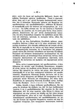 - 40­
φίαν», κατά τόν άγιον καί όμολογητήν Μάξιμον), έναντι της
καθόλου 'Εκκλησίας κρίνεται άποβλητέος. Τόσον ό αίρετικόςl
ι
οUτος, δσον καί ό μετ" αύτοϋ διατηρών έκκλησιαστικήν κοινω-Ι
νίαν, έάν η έπίσκοπος, Κανονικώς κρίνεται καί θεωρείται ώς
«ψευδεπίσκοπος» καί «ψευδοδιδάσκαλος», ούδέποτε δέ δύναται :
νά συναριθμηθ" μετά τών άπίστων καί κατηχουμένων, ώς ά p-i
ν η τ ή ς της όρθης πίστεώς του. 'Εκ τοϋ τοιούτου ή 'Εκκλησία ι
:
έντέλλεται, ώς γνωστόν, είς τά πιστά μέλη Αύτης, δπως άποτει.'
χίζονται, διακόπτοντα τήν μετ' αύτοϋ έκκλησιαστικήν κοlνω·
1
νίαν, ίνα οϋτω διαφυλάξωσι άκεραίαν τήν όρθόδοξον αύτών lδιό-:
τητα καί ύπόστασιν, κρίνουσα, έν συνεχείςι ταϋτα, «άξια της!
τιμης τών όρθοδόξων». '
Διά της ώς άνω διαληφθείσης Συνοδικης κρrσεως, Xapa-i
κτηρίζεται δεόντως ή θέσις καί ή έν γένει κατάστασις τών ά-ι
νωτέρω έπισκόπων, άπό πλευρθς καθήκοντος καί ένοχης αύτών.!
Δέον δε νά σημειωθ" ώς έκ τούτου καί λόγψ άκόμη κ:ανονικης,
καί έκκλησιολογικης συνεπείας, ότι ή διατύπωσις τοϋ χαρακτη­
ρισμοϋ τούτου δεν άποτελεί τελεσίδικον καί όριστικήν Συνοδικήν[
διαγνώμην καί άπόφασιν άναφερομένην συγκεκριμένως εΙς τήνl
καταδίκην αύτών, μέ άποτέλεσμα όπως καταστήση τούτους (καί) i
«ένεργείςι» άκοινωνήτους καί «κεκριμένους» αίρετικούς, κατά
i
συνέπειαν δε έκπτώτους καί άμοίρους τοϋ άρχιερατικοϋ αύτών!
άξιώματος. i
Οϋτω, καίτοι ό χαρακτηρισμός τοϋ «ψευδεπισκόπου», ό άπο­ι
διδόμενος εΙς αύτούς «πρό Σ υνοδικης διαγνώσεως» άπορρέεli
έξ αύτης ταύτης της ύποδίκου αύτών θέσεως καί καταστάσεως,!
πάντως, δεν προκύπτει έκ τούτου καί μόνου, οϋτε δύναται νά!
ύποστηριχθ" ότι οί ώς άνω «καλούμενοι έπίσκοποι» καί «ψευδε­i
πίσκοποι», θεωροϋνται, Κανονικφ Δικαίψ, έκπτωτοι τοϋ τε έπl-:
σκοπικοϋ αύτών άξιώματος καί βαθμοϋ καί έστερημένοl της άρ-:
χιερατικης αύτών ίδιότητος καί ύποστάσεως, άτε οϋπω καταΊ
δικασθέντες έν προκειμένψ Κανονικ" Συνοδlκfj κρίσει, άνεξαΡϊ
τήτως της «δυνάμει» ά κ Ο ι ν ω ν ή τ ο υ θέσεως αύτών.
Καθώς, δηλαδή, ό έχων έπίδρασιν ψευδαισθήσεως, δεν ση-Ι
μαίνει δτι άπώλεσε τήν αίσθησίν του, άλλΟ δτι έχει λανθάνουσαvi
τοιαύτην Γι ώς ό ψευδοδιδάσκαλος δεν σημαίνει δτι δεν είναι
δι.δάσκαλος, άλλ' δτι είναι τοιοϋτος, πλήν δόλιος fι πλθνος καίί
έσφαλμένος καί ούχί γνήσιος καί άληθής καί διό τοϋτο ένοχος'
καί άξιοκατάκριτος, οϋτω καί οί πρό «Συνοδικης διαγνώσεως»1
άποκαλούμενοι «ψευδεπίσκοποι» καί «ψευδοδιδάσκαλοι» ύπ" αύ­
τήν τήν έννοιαν καί σημασίαν θεωροϋνται τοιοϋτοι καί ούχί δη
τυγχάνουν «ένεργείςι», ήτοι «κεκριμένοl» άκοινώνητοι, ύποστάνJ
:
ί
 