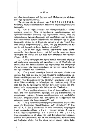 - 41 ­
τες ούτω άπογύμνωσιν τοϋ άρχιερατικοϋ άΕιώματος καΙ .έπίσχε­
σιν» της ίερωσύνης αύτων.
! 'Εκ πάντων των έν τφ περί «Α Π Ο Τ Ε Ι Χ Ι Σ Ε Ω Σ»
Κεφαλαίφ τούτφ παρατεθέντων, έΕάγονται συμπερασματικως τό
άκόλουθα:
Ι 1) 'Ότι οί «σφαλλόμενοι» καί «κατεγνωσμένοι...» έκκλη­
σιαστικοί ποιμένες, δέον νό λογίίωνται «ψευδεπίσκοποι» καί
«ψευδοδιδόσκαλοι» συνεπείζ] της παρατροπης αύτων, ητοι ώς
πo~ιτευόμενoι άντιπαραδοσι'ακως καΙ κακοδόΕως, κατ' όντίθεσιν
τω~ έπισκοπικων αύτων καθηκόντων καΙ άθέτησιν της έν γένει
όποστολης αύτων έν τη 'Εκκλησίζ] καΙ ούτω μή «έν Ί ησοϋ Χρι­
στdϋ γνώμη ένεργοϋντες» (27), διότι, «'Ο γάρ έπίσκοπος είς τύ­
πον ων τοϋ Χριστοϋ, τό έργον έκείνου πληροί» (28).
2) 'Ότι έκ τοϋ λόγου τούτου, καθίστανται ουτοι έκκλη­
σιαστικως άκοινώνητοι έναντι τοϋ ύπ' αύτων ποιμνίου. όπερ
«φεύΕηται άπ' αύτων ότι ούκ οίδε των άλλοτρίων τήν φωνήν»
(Ίωάν. 10, 5).
i 3) 'Ότι ή διατήρησις της πρός αύτούς κοινωνίας δημιουρ­
γεί Ι κατάστασιν «μερισμων καΙ σχισμάτων» έν τη 'ΕκκλησίQ. με
άποτέλεσμα τήν έΕακολούθησιν της παρατροπης καΙ άnοτροπήν
Tiid μετανοίας των παρατρεπομένων καΙ τήν έκ τούτου διάσπα­
σιν iτης ένότητος της 'Εκκλησίας,
ι
i 4) 'Ότι ή «μετά σπουδης» διακοπή της πρός αύτούς κοι­
νωγίας, διά τούς ώς ανω λόγους, θεωρείται έπιβεβλημένον κα­
θΓΊ~oν τοϋ Πληρώματος της 'Εκκλησίας, μέ άποτέλεσμα τήν «λύ­
τρωσιν» της 'Εκκλησίας έκ των τοιούτων «μερισμων», έφ' όσον
oύ~ω θέλει προκληθη τό ένδιαφέρον της έκκλησιαστικης έΕου­
σίας διά τήν έν προκειμένψ τελlκήν Συνοδικήν κρίσιν καΙ όπό­
φασιν, πρός περιφρούρησιν της ένότητος της 'Εκκλησίας.
i 5) 'Ότιοί μή διαστέλλοντες, ητοι μή άποτειχίίοντες έαυ­
τοdς όπό τοϋ αίρετίίοντος ίεράρχου καΙ μή δι,ακόπτοντες τό
μν~μόσυνoν τούτου... έπονται «ψευδεπισκόπου καί ψευδοδιδα­
σκόλου», άποχωριίόμενοl της 'Εκκλησίας δΙ' έλαφρότητα καΙ
Ko~αKείαν πρός τόν άμαρτάνοντα (29). καί
l 6) 'Ότι ή Κανονικως παρεχομένη δικαιοδοσίο είς τό Πλή­
ρω~α της 'Εκκλησίας ('Ιεροί Κανόνες: ΛΑ' 'Απ/κός, Γ', Γ' Οίκ.
καlΙ
Ι Ε' Α, Β. Συν.) έναντι των ώς άνω έπισκόπων, πατριαρχων
η καΙ lεραρχιων, φθάνει μ έ Χ Ρ ι της μετ' αύτων δ ι α κ ο­
π η ς της έκκλησιαστικης κ ο ι ν ω ν ί α ς καί μ ό ν ο ν,
PιTdt περιορίίεται είς τό μέχρι της «πρό Σ υνοδικης διογνώσεως»
στάδιον άντιμετωπίσεως της έκ της παρατροπης, καταγνώσεως
κο] ύποδlκίας αύτων. Καί δτι, πδσα, τυχόν, πέραν τούτου ένέρ­
 