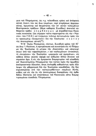 - 42­
γεια τοϋ Πληρώματος, ώς Π.χ. τελεσίδικος κρίσις καί όπόφασις
αύτοϋ, έναντι των ώς άνω ποιμένων, περί στερήσεως όρχιερω­
σύνης, ίερωσύνης καί όκυρότητος των ύπ' αύτων τελουμένωlν
Μυστηριακων πράεεων (θέμα καθαρως Συνόδου) όποτελεί αύ­
ι
θαίρετον πρδειν ύ π ε Ρ 6 ά σ ε ω ς μέ όπρο6λέπτους Kανιj>­
νικός συνεπείας (ώς σήμερον τοϋτο παρατηρείται είς τήν «Ήγε­
σίαν» των Γ.Ο.Χ.) καί ένέργεlαν τελείως όντικειμένην πρός τo~
έν προκειμένιμ «λυτρωτικον» διό τήν Έκκλησίαν σ κ ο π Ο ~
της όποτειχίσεως αύτοϋ (30). i
Ή δι' Άγίου Πνεύματος, πάντως, Συνοδική κρίσις τοϋ Ι Ε'
ώς άνω Ί. Κανόνος, ή προτρέπουσα και συνιστωσαείς τό Πλήρω­ι
μα της 'Εκκλησίας το μέτρον της «διαστολης» καί «άποτειχΙ­
σεως» άπό των «σφαλλομένων...» καί «καλουμένων» έπισKόπω~,
το «λυτρωνον» τήν 'Εκκλησίαν «μερισμων καί σχισμάτων», είc
ούδένα άλλον σκοπόν άφορζί καί ούδεμίαν άλλην έννοιαν Kqi
σημασίαν έχει, ιϊ είς τήν έμπρακτον διαμαρτυρίαν τοϋ εύσε60ϋ~ι
καί Άκαινοτομήτου Πληρώματος των πιστων πρός τήν άρμοδίαν
έκκλησιαστικήν έεοuσίαν, όπως έπιληφθπ καθηκόντως πρός έε9- .
λειψιν της φθοροποιοϋ διό τήν 'Εκκλησίαν κακοδοείας, της διq­
κηρυσσομένης ύπό των «κατεγνωσθέντων» ποιμένων Αύτης,
καθώς καί είς τήν έκ της όποτειχίσεως διασφάλισιν της Dpeq­
δόεου ίδιότητος καί ύποστόσεως τοϋ Κανονικως ούτω διαμαρ­
τυρουμένου εύσε60ϋς Πληρώματος. i
ι
 