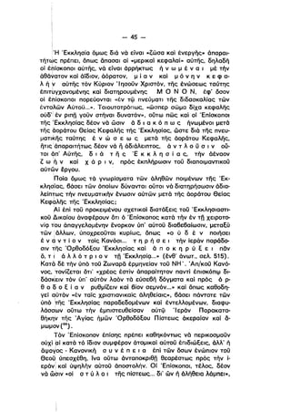 - 45­
Ή 'Εκκλησία δμως διά νά είναι «ζωσα καί ένεργής» άπαραι­
τήτως πρέπει, δπως άπασαl αί «μερικαί κεφαλαί» αύτης, δηλαδή
ι
οί tniOKOnOI αύτης, νά είναι άρρήκτως ή ν ω μ έ ν α ι μέ την
άθά~ατoν καί άίδιον, άόρατον. μ ί α ν καί μ ό ν η ν κ ε φ α­
λ η ναύτης τόν Κύριον "Ι ησοϋν Χριστόν. της ένώσεως ταύτης
έπlτ~γxανoμένης καί δlατηρουμένης Μ Ο Ν Ο Ν. έφ' όσον
οί έπίσκοποι πορεύονται «έν τφ πνεύματι της διδασκαλίας των
έντοΙλων Αύτοϋ...». Τοιουτοτρόπως, «ώσπερ σωμα δίχα κεφαλης
ούδ' έν ρlπΩ γοϋν στηναl, δυνατόν», ούτω πως καί οί 'Επίσκοποι
της ~EKKλησίας δέον νά ώσιν ά δ ι α κ ό π ω ς ηνωμένοι μετά
της 60ράτου Θείας Κεφαλης της 'Εκκλησίας. ώστε διάτης πνευ­
ματικης ταύτης έ ν ώ σ ε ω ς .μετά της άοράτου Κεφαλης.
ήτις' άπαραιτήτως δέον νά ii άδιάλειπτος, ά ν τ λ ο ϋ σ ι ν ου·
τοι άπ' Αύτης, δ, ά τ η ς 'Ε κ κ λ η σ ί α ς, τήν άέναον
ι
ζ ωή ν καί Χ ά Ρ ι ν, πρός έκπλήρωσιν τοϋ διαποιμαντlκοϋ
αύτων έργου.
ί
'Ποία δμως τό γνωρίσματα των όληθων ποιμένων της 'Εκ­
κλησίας, βάσει των όποίων δύνανται ουτοl νό διατηρήσωσιν άδια­
λείπτως τήν πνευματικήν ένωσιν αύτων μετά της όοράτου Θείας
Κεφόλης της 'Εκκλησίας;
Αί έπί τοϋ προκειμένου σχετικαί διατάξεις τοϋ "Εκκλησιαστι­
κοϋ Δικαίου όναφέρουν δτι ό 'Επίσκοπος κατά την έν τΩ χειροτο­
νίc;ι τΌυ όπαγγελομένην ένορκον ύπ' αύτοϋ διαβεβαίωσιν, μεταξύ
των! άλλων, ύποχρεοϋται κυρίως, όπως «ο ύ δ έ ν ποιήσει
έ ν dν τ ί ο ν τοίς Κανόσι... τ η Ρ ή σ ε ι τήν ίερόν παρόδο­
σιν της 'Ορθοδόξου 'Εκκλησίας καί ά π ο κ η Ρ ύ ξ ε ι παν
δ, τ i ά λ λ ό τ Ρ ι ο ν τΩ 'EKκλησίc;ι...» (ένθ' άνωτ.• σελ. 515).
Κατα δέ την ύπό τοϋ Ζωναρα έρμηνείαν τοϋ ΝΗ'. 'Απ/κοϋ Κανό­
νος, 'τονίζεται δτι' «χρέος έστίν όπαραίτητον παντί έπισκόπφ δl­
δάσ~ειν τόν ύπ' αύτόν λαόν τά εύσεβη δόγματακαί πρός ό ρ­
θ ο δ ο ξ ί α ν ρυθμίζειν καί βίον σεμνόν...» καί όπως καθοδη­
γείqύτόν «έν ταίς χριστιανlκαίς όληθείαις», βάσει πάντοτε των
ύπό ~ιϊς 'Εκκλησίας παραδεδομένων καί έντελλομένων, διαφυ­
λάσσ'ων ούτω τήν έμπιστευθείσαν αυτφ Ίερόν Παρακατα­
θήκην της Άγίας ήμων 'Ορθοδόξου Πίστεως άκεραίαν καί a­
μωμον(") .
Τόν 'Επίσκοπον έπίσης πρέπει καθηκόντως νό περικοσμοϋν
ούχί αϊ κατό τό 'ίδιον συμφέρον άτομl,καί αύτοϋ έπιδιώξεις, άλλ' ήι
άψογος - Κανονική σ υ ν έ π ε ι α έπί των όσων ένώπιον τοϋ
Θεοϋ: ύπεσχέθη, ίνα ούτω άνταποκριθΩ θεαρέστως πρός την ί­
εράνl καί ύψηλήν αύτοϋ άποστολήν. Οί 'ΕπίσκοποΙ, τέλος, δέον
νά ωσιν «οί σ τ ύ λ ο Ι της πίστεως... δι' ων ή άλήθεια λόμπει-.
 