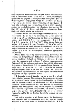 - 47­
«σφdλλομένων» Έπισκόπων καί των μετ' αύτων κοινωνούντων,
διότι οί «Έπίσκοποι» ουτοι ύ π ό δ ι κ Ο ι όντες, ώς κατεγνω­
σμέ~oι ύπό της γνησίας «Συνειδήσεως της 'Εκκλησίας», iiTol του
Άκαινοτομήτου Πληρώματος Αύτης έν «εύσεβείQ καί δlκαιο­ι
σύνπ» καί ώς έκ τούτου «άποστατήσαντες καί άφιστάμενοι» έ­
νεκα της ύποδlκίας των ταύτης, θεωρουνταl a ρήοή «φευδεπί­
σκοι,οι καί ψευδοδιδάσκαλοι» καί «δυνάμει» άκοινώνητοl ('Ι.
Καν. Ι Ε .. της Α Ί Β # Συν.), πρό, βεβαίως, «έμφανείας Συνο­
δlκηςκαί τελείας αύτών κατακρίσεως».
ΣυνεπείQ δέ της ύποδίκου ταύτης καταστάσεώς των, οί έπί­
σκοποι ουτοl έ π α υ σ α ν νά άποτελουν τήν όρατήν ζωσαν καί
ύγε:ια κ ε φ α λ ή ν της Έκκλησίας, έφ' όσον, λόγιρ πτώσεως έν
πίστει, Δ Ι Ε Κ Ο Ψ Α Ν τόν πνευματικόν Σ γ Ν Δ Ε­ι
Σ Μ Ο Ν μετά της Α Ο Ρ Α Τ Ο γ Μιας Μόνης Θείας καί
Άϊδίου Κ Ε Φ Α Λ Η Σ της Έκκλησίας, έΕ ΤΗς «παν τό Σω­
μα bυναρμολογείταl» (όμολ. Μητροφ. Κριτοπούλου) καί μετά της
όποίας ό πνευματικός σύνδεσμος δ ι α τ η Ρ ε ί τ α ι, ώς προ­
είρηταl, μ ό ν ο ν δι' άκαινοτομήτου όρθοδόΕου φρονήματος
καί· πορείας.
, Ούτω, βάσει των έν τφ παρόντι Κεφαλαίιρ έκτεθέντων Κα­
νον!ικων καί έκλησιολογlκων δεδομένων, ΟΙ έκκλησιαστικοί ΠΟΙ­
μέ~ες, οΙουδήποτε βαθμου καί θέσεως, οί «δυνάμει» ιϊ «ένερ­
γείςι» έν παρασυναγωγπ, σχίσματι ιϊ αίρέσεl παρατρεπόμενοl
(άμέσως ιϊ διά της έκκλησιαστικης κοινωνίας) καί διά τοΟτο «ψευ­,
δεrlίσκοποι ...» θεωρούμενοι ύπό τήν προρρηθείσαν έννοιαν, ά­
σ φ α λ ω ς σ τ ε Ρ ο Ο ν τ α ι του έν πίστεl έκ της άοράτου
Κεφαλης παρεχομένου ά το μ Ι Κ ο υ αύτών ά γ ι α σ μ ο Ο,
άνεΕαρτήτως της ύποστάσεως καί του κύρους του έπlσκοπlκοΟ
άΕlωματος καί της Ίερωσύνης αύτων.
Ι '0 άγιασμός ουτος, ό άφορών π Ρ ο σ ω π ι κ ω ς είς αύ­
τοΟς, έλλείψεl πίστεως, δέν παρέχεται έν προκειμένφ, ώς προε­
λέχθη, ούτε ύπ' Αύτης ταύτης της άοράτου Κεφαλης της 'Εκκλη­ι
σίας διά του πνευματικου καί άδιαλείπτως μετ' Αύτης διατηρου­
μέvου ύπ' αύτών συνδέσμου άλλ' ούτε καί διά της άγιαστικης
χάριτος, της παρεχομένης μέσιρ του Μυστηρίου της άνεΕαλεί­
πτ6υ, πάντοτε, Ίερωσύνης, ήτις δύναται, ώς γνωστόν, νά ύπο­
στο έ π ί σ Χ ε σ ι ναύτης (της χάριτος) μόνον κατόπιν
Κανονικης, όρθης δέ καί δικαίας Συνοδικης κρίσεως καί άπο­
ι
φάσεως.
! Διά ταυτα συνεπώς, οί μή διακόπτοντες τήν έκκλησιαστι­
κή* κοινωνίαν καί τό μνημόσυνον μετά των τοιούτων «σφαλ­
λo~ένων...» ποιμένων, είναι καί θεωροΟνταl «δυνάμει» Α Κ Ε­
 
