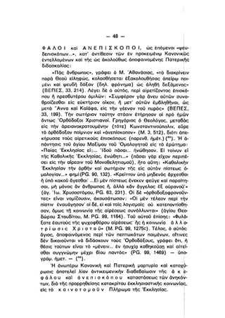 - 48­
Φ Α Λ Ο Ι καΙ Α Ν Ε n Ι Σ Κ Ο n ο Ι. ώι: έπόμενοl «ψι.
δεπισκόπων...», κατ' άντίθεσιν των έν προκειμένφ Κανονικ6>ς
έντελλομένων καί της ώς άκολούθως άποφαlνομένης Πατερικης
ι
διδασκαλίας: :
ι
«πας άνθρωπος», γράφει ό Μ. Άθανάσιος, «τό δlαKρίν~ιν
παρά Θεοϋ είληφώς, κολασθήσεται έεακολουθήσας άπείρφ π,οι­
μένι καί ψευδη δόεαν (δηλ. φρόνημα) ώς άληθη δεεάμενος»ι
(ΒΕΠΕΣ, 33, 214). Λέγει δέ ό αύτός, περί αίρετίΖοντος έπισκό­
που η πρεσβυτέρου όμιλων: «Συμφέρον γάρ άνευ αύτων συ~α­
θροίΖεσθαι είς εύκτήριον οίκον, η μετ' αύτων έμβληθηναl, ώς
μετά 'Άννα καί Καϊάφα, είς τήν γέεναν τοϋ πυρός» (ΒΕΠΕΣ,
33, 199). Τήν σωτήριον ταύτην στάσιν έτήρησαν οί πρό Γιμων
όντως Όρθόδοεοι Χριστιανοί. Γρηγόριος ό Θεολόγος. μεταβάς
είς τήν άρεlανοκρατουμένην (τότε) Κωνσταντινούπολιν, εύρε
τό όρθόδοεον ποίμνιον καί «άνεπίσκοπον» (Μ. 3, 512), διότι άπε­
κήρυσσε τούς αίρετικούς έπισκόπους (παρενθ. ήμέτ.) (35). Ή ,ά­
πάντησις τοϋ άγίου Μαείμου τοϋ Όμολογητοϋ είς τό έρώτημα:
«Ποίας 'Εκκλησίας εί; ... Ίδού πασαι... ήνώθησαν. Εί τοίνυν :εί
της Καθολlκης 'Εκκλησίας, ένώθητι...» (πασαl γάρ είχον περιπέ­
ι
σει είς τήν αίρεσιν τοϋ Μονοθελητισμοϋ). ητο αύτη: «Καθολικήν
ι
'Εκκλησίαν τήν όρθήν καί σωτήριον της είς αύτόν πίστεωςό­
ι
μολογίαν...» φημί (PG. 90, 132). «Κρείττον ύπό μηδενός άρχεσθ,αι
ι
η ύπό κακοϋ άγεσθα" ...Εί μέν πίστεως ένεκεν φεϋγε καί παραίτη­
σαι. μή μόνος αν άνθρωπος η, άλλά καν άγγελος έε ούρανοϋ
Ι
'»
(άγ. 'Ιω. Χρυσοστόμου, PG. 63, 231). Οί δέ «όρθοδοεοφρονοΟν­ι
τες» είναι νομίΖουσιν, άκουσάτωσαν: «Οί μέν τέλεον περί τήνι
πίστιν έναυάγησαν' οί δέ. εί καί τοίς λογισμοίς ού κατεποντίσθη­
σαν, όμως τη κοινωνίQ της αίρέσεως συνόλλυνταl» (άγίου Θε6­
δώρου Στουδίτου, Μ. PG. 99, 1164). Τοϋ αύτοϋ έπίσης: -Ψυλά­
εατε έαυτούς της ψυχοφθόρου αίρέσεως' ης ή κοινωνία ά λ λ ο­
τ Ρ ί ω σ ι ς Χ Ρ ι σ τ ο ϋ» (Μ. PG. 99, 1275c). Τέλος, ό αύτόΙςι
άγιος, άποφαινόμενος περί των πεπτωκότων ποιμένων, οίτινες
δέν δlκαιοϋνταl νά διδάσκουν τούς Όρθοδόεους, γράφει ότι, ή
θέσις τούτων είναι τό «μένειν... έν ήσυχίQ καθηκούσπ κα; αίτεί­
σθαl συγγνώμην μέχρι βίου παντός» (PG. 99, 1469) - ύπα­
γράμ ήμετ. _ (36). !
'Η άνωτέρω Κανονική καί Πατερική μαρτυρία καί κατοχό­
ρωσις άποτελεί λίαν άντικειμενlκήν διαβεβαίωσιν της ά κ ?­
φ ά λ ο υ κα; ά ν ε π ι σ κ ό π ο υ καταστάσεως των άνηKό~­ι
των, διά της προρρηθείσης κατακρίτου έκκλησιαστικης κοινωνίας,
είς τό κ α ι ν ο τ ο μ ο ϋ ν Πλήρωμα της 'Εκκλησίας. Ι
 