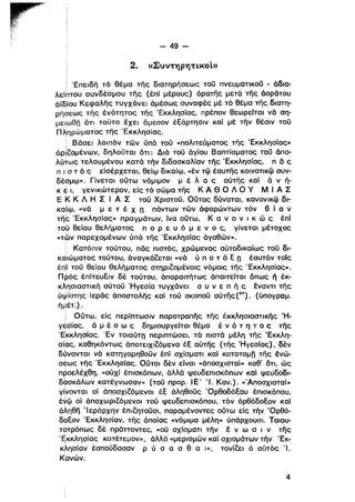 - 49­
2. «EUVTYJPYjTLXOL»
Ιi Έπειδή τό θέμα της διατηρήσεως τοϋ πνευματικοϋ - άδια·
λείhτου συνδέσμου της (έπί μέρους) όρατης μετά της άοράτου
άϊδίου Κεφαλης τυγχάνει άμέσως συναφές μέ τό θέμα της διατη­
ρή6εως της ένότητος της 'Εκκλησίας, πρέπον θεωρείται νά ση­
με',ωθπ δτι τοϋτο εχει δμεσον έΕάρτησlν καίμέ τήν θέσιν τοϋ
niJηρώματος της 'Εκκλησίας,
ι
i Βάσει λοιπόν τών ύπό τοϋ «πολιτεύματος της 'Εκκλησίας»
όρlΖομένων, δηλοϋται δτι: Διά τοϋ άγίου Βαπτίσματος τοϋ άπα­
λύtως τελουμένου κατά τήν διδασκαλίαν της 'Εκκλησίας, π δ ς
Π ι σ τ ό ς είσέρχεται, θείψ δlκαίψ, «έν τφ έαυτης κοινοτικφ συν­
δέρμψ», Γίνεται ούτω νόμιμον μ έ λ ο ς αύτης καί ά ν ή­
κ έ ι, γενικώτερον, είς τό σώμα της Κ Α Θ Ο Λ Ο γ Μ Ι Α Σι
Ε ~ Κ Λ Η Σ Ι Α Σ τοϋ Χριστοϋ. ουτος δύναται, κανονικφ δl­
καίψ, «νά μ ε τ έ Χ η πάντων τών άφορώντων τόν 6 ί ο ν
Tfib 'Εκκλησίας» πραγμάτων, ίνα ούτω, Κ α ν ο ν ι κ ώ ς έπί
τομ θείου θελΓlματος π ο Ρ ε υ ό μ ε ν ο ς, γίνεται μέτοχος
«των παρεχομένων ύπό "Γης 'Εκκλησίας άγαθων».
i Κατόπιν τούτου, πας πιστός, χρώμενος αύτοδικαίως τοϋ δι­
καιώματος τούτου, άναγκάΖεται «νά ύ π ο τ ά Ε η έαυτόν τοίς
tnJ τοϋ θείου θελήματος στηρlΖομένοlς νόμοις της 'Εκκλησίας».
Π ρός έπίτευΕιν δέ τούτου, άπαραιτήτως άπαιτείται δπως ή έκ·
κλησιαστική αύτοϋ Ήγεσία τυγχάνει σ υ ν ε π ή ς έναντι της
ύ~lίστης ίερας άποστολης καί τοϋ σΚΟΙ10ϋ αύτης (ΙS7) , (ύπογραμ.
ήμέτ.) ,
ι
i Ούτω, είς περίπτωσιν παρατροπης της έκκλησιασTlκης Ή­
γtσίας, ά μ έ σ ω ς δημιουργείται θέμα έ ν ό τ η τ ο ς της
Έίκκλησίας. 'Εν τοιαύτη περιπτώσει, τά πιστά μέλη της 'Εκκλη­
σί6ς, καθηκόντως άποτεlχιΖόμενα έΕ αύτης (της 'Ηγεσίας), δέν
δύνανται νά κατηγορηθοϋν έπί σχίσματι καί κατατομη της ένώ­
σέως της Έκκλησίας, ουτοι δέν είναι «άποσχισταί» καθ' δτι, ώς
προελέχθη, «ούχί έπισκόπων, άλλά ψευδεπισκόπων καί ψευδοδι­ι
δψσκάλων κατέγνωσαν» (τοϋ προρ. Ι Ε' Ί. Καν.), «'Αποσχισταί»
γί;νονταl οί άποσχlΖόμενοl έΕ άληθοϋς 'ΟρθοδόΕου έπισκόπου,
έ~φ οί άποχωριΖόμενοι τοϋ ψευδεπισκόπου, τόν όρθόδοΕον καί
άληθη Ίεράρχην έπιΖητοϋσι, παραμένοντες ούτω είς τήν 'Ορθό­
δοΕον 'Εκκλησίαν, της όποίας «νόμιμα μέλη» ύπάρχουσι. Τοιου­
τοτρόπως δέ πράττοντες, «ού σχίσματι τήν έ ν ω σ ι ν της
'qκκλησίας κατέτεμον», άλλά «μερισμών καί σχισμάτων τήν 'Εκ­
κλησίαν έσπούδασαν Ρ ύ σ α σ θ α Ι», τονίΖει ό αύτός Ί.ι
Κανών,
4
 