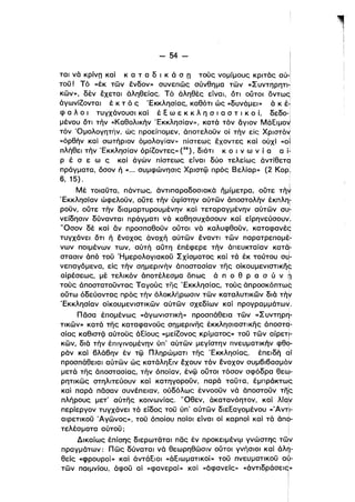 - 54 - Ι
Ιται νό κρίνΩ καΙ κ α τ α δ ι κ ά σ n τούς νομίμους κριτός αύ-Ι
τοϋ! Τό «έκ τών ένδον» συνεπώς σύνθημα τών «Συντηρητι­
κών», δέν έχεταl όληθείας. Τό άληθές είναι, ότι ουτοl όντως
όγωνίΖονταl έ κ τ ό ς 'Εκκλησίας, καθότι ώς «δυνάμει» ό κ έ­
φ α λ ο ι τυγχάνουσl καΙ έ ξ ω ε κ κ λ η σ ι α σ τ ι κ ο ί, δεδο-!
μένου ότι τήν «Καθολικήν 'Εκκλησίαν», κατό τόν άγιον Μάξιμοyf
τόν Όμολογητήν, ώς προείπομεν, άποτελοϋν οί τήν είς Xριστό~
«όρθήν και σωτήριον όμολογίαν» πίστεως έχοντες καί ούχι «οΙ
πλήθεl τήν 'Εκκλησίαν όρίΖοντες» (38), διότι κ ο ι ν ω ν ί α α j1
Ρ έ σ ε ω ς και άγών πίστεως είναι δύο τελείως άντίθετq
πράγματα, όσον ή «". συμφώνησις Χριστφ πρός Βελίαρ» (2 Κορ,
6, 15),
Μέ τοιαϋτα, πάντως, άντιπαραδοσιακό ήμίμετρα, ούτε τήΥ
'Εκκλησίαν ώφελοϋν, ούτε τήν ύψίστην αύτών άποστολήν έκπληι
ροϋν, ούτε τήν δlαμαρτυρουμένην καΙ τεταραγμένην αύτών συ~
νείδησιν δύνανται πράγματι νό καθησυχάσουν και είρηνεύσουν
Ι
•
'Όσον δέ καΙ αν προσπαθοϋν ουτοl νό καλυφθοϋν, καταφανές
τυγχάνει ότι ή ένοχος άνοχή αύτών έναντι των παρατρεπoμέ~
νων ποιμένων των, αύτή αύτη, έπέφερε τήν άπευκταίαν κατά:­
στασιν άπό τοϋ 'Ημερολογιακοϋ Σχίσματος και τά έκ τούτου oJ­
νεπαγόμενα, είς τήν σημερινήν άποστασίαν της oίKoυμενlσΤΙKη~
αίρέσεως, μέ τελlκόν άποτέλεσμα όπως ά π ο θ Ρ α σ ύ ν ~
τούς άποστατοϋντας Ταγούς της 'Εκκλησίας, τούς άπροσκόπτως
ούτω όδεύοντας πρός τήν όλοκλήρωσιν τών καταλυτικών διό τήΥ
'Εκκλησίαν οίκουμενιστικών αύτών σχεδίων και προγραμμάτων.
Πόσα έπομένως «άγωνlσTlκή» προσπάθεια τών «Συντηρη­
τικών» κατά της καταφανοϋς σημερινης έκκλησιαστικης άποστd­
σίας καθιστζϊ αύτούς άξίους «μείΖονος κρίματος» τοϋ τών αίρετΙ­
κών, διά τήν έπlγινομένην ύπ' αύτών μεγίστην πνευματικήν φθq­
ράν και 6λά6ην έν τφ Πληρώματι της 'Εκκλησίας, έπειδή aί
προσπάθειαl αύτών ώς κατάληξιν έχουν τόν ενοχον συμ6ι6ασμόΥ
μετά της άllοστασίας, τήν όποίαν, ένφ ουτοι τόσον σφόδρα θεω­
ρητικώς στηλιτεύουν καΙ κατηγοροϋν, παρό ταϋτα, έμπράκτως
και παρό πόσαν συνέπειαν, ούδόλως έννοοϋν νό άποστοϋν τη~
πλήρους μετ' αύτης κοινωνίας, 'Όθεν, άκατανόητον, καΙ λία~
περίεργον τυγχάνει τό είδος τοϋ ύπ' αύτών διεξαγομένου «Άντ:ι­
αιρετικοϋ Άγώνος», τοϋ όποίου ποίοι είναι οί καρποί και τά άπο­
τελέσματα αύτοϋ;
Δικαίως έπίσης διερωταται πός έν προκειμένψ γνώστης τών
πραγμάτων: Πώς δύναται νό θεωρηθώσιν ουτοι γνήσιοι καΙ άλη­
θείς «φρουροί» και άντάξιοl «άξιωματικοί» τοϋ πνευματικοϋ αΥ­
τών ποιμνίου, άφοϋ αϊ «φανεραί» και «άφανείς» «άντιδράσεις»
Ι
ί
i
 