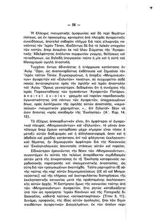 - 56­
Ή έλλειψις πνευματικης όμοφωνίας καΙ δή περΙ θεμάτων
πίστεως, ώς έν προκεlμένφ, κρινομένη άπό πλευρας όγιορειτικης
συνειδήσεως, άποτελεί σο8αρόν πληγμα διό τούς είλικρινώς πο­
νοϋντας τόν 'Ιερόν Τόπον, ίδιαζόντως δέ διό τό λαίκόν στοιχείον
τών πιστών, όπερ όναμένει έκ τοϋ όλου Σώματος της Άγιορει­
τικης .Αδελφότητος άπόλυτον συμφωνίαν γνώμης, θελήσεως κα1 .
πεποιθήσεων, ώς δηλαδή ύπαγορεύει τοϋτο ή μία καί ή αύτή τοϋ i
ΜοναχlσμοΟ ύψηλή άποστολή,
Τυγχάνει όντως άδιανόητος ή ύπάρχουσα κατάστασις έν
Άγίφ 'Όρει, ώς άνεπανορθώτως έκθέτουσα καΙ ζημιοϋσα τόν
'Ιερόν τοϋτον Τόπον. Συγκεκριμένως, ή ύπαρξις «Μνημονευόν- !
των» όγιορειτών καί «Ζηλωτών» τοιούτων, ού συγχωρείται ούδέ
ποσώς άνταποκρίνεται πρός τήν ύψηλήν καΙ ίερόν άποστολήν!
τοϋ Άγίου ΩΟρους γενικώτερον, δεδομένου ότι ή συνέχισις της
ίερας Παρακαταθήκης τών ήγιασάντων Άγιορειτών Πατέρων, Ι
ό π α ι τ ε ί έ ν ι α ί α ν γραμμήν καΙ πορείαν παραδοσιακης i
άγωνιστικότητος ύπό πάντων τών άγιορειτών. ύποχρεουμένων
όπως, πρός έκπλήρωσιν της ύψηλης αύτών όποστολης, «περισ­
σεύωσι» πνευματικών χαρισμάτων, .«". έπί ζηλωταί» δέον νό ί
ώσιν δπαντες «πρός οίκοδομήν της Έκκλησίας» (Α'. Κορ. 14,!
12) .
Τό έξόχως άποκαρδιωτικόν είναι, ότι άμφότεραι αί όγιορει-:
τικαί πλευραί, «Μνημονευόντων» καί «Ζηλωτών», τό μόνον άπο­
τέλεσμα όπερ έχουσι κατορθώσει μέχρι σήμερον είναι τόσον ό.
μεταξύ αύτών διαξιφισμός και ή άλληλοκαταφορά, όσον καί ή Ι
ά8ε8αία καί χαώδης κατάστασις έπί τοϋ φλέγοντος έκκλησιαστι­
κοϋ θέματος, ην δημιουργοϋν άμφότεροι διό της Κανονικώς
καί Έκκλησιολογlκώς όσυνεποϋς στάσεως αύτών καί πορείας,
Είδικώτερον έρευνώντες τήν θέσιν τών «Μνημονευόντων»,
συναντώμεν έν αύτοίς τόν τελείως όπαράδεκτον συμ8ι8ασμόν Ι
αύτών μετά της έπικρατούσης έν τη Έκκλησίςι καταφανοϋς πα- i
ραδοσιακης παρατροπης καί οίκουμενιστικης άποστασίας, ώς Ι
αύτη διό τών προηγουμένων όνεπτύχθη. Τοϋτο μαρτυρείται έΕ αυ-:
της ταύτης της παρ' αύτών διαμνημονεύσεως (έξ ου καί Μνημο-:
νεύοντες) καί της πλήρους καί άνεπιφυλάκτου διατηρήσεως της
έκκλησιαστικης κοινωνίας μετά της προϊσταμένης έκκλησιαστι­
ι
κης αύτών άρχης, Ή διατήρησις όμως της κοινωνίας ταύτης υπό!
ι
τών «Μνημονευόντων» άγιορειτών, ήτις ρητώς καταδικάζεται Ι
ύπό τών ώς προείρηται 'Ιερών Κανόνων καΙ της Πατερικης δι­
δασκαλίας, Kαθιστζi τούτους «αύτοκατακρlτους» (Τίτον 3. 11),
δυνάμει. προφανώς, της ίδίας αύτών όμολογίας, ήτοι τών δημο-!
σιευθέντων άγιορειτικών Διαγγελμάτων, έκ τών όποίων πεΡΙ-ί
!
i
 