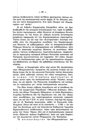 - 57­
i
τράνως άποδεlκνύεται τελεία άντίθεσις φρονήματος πίστεως αύ­
των μετά της έκκλησιαστικης αύτων άρχης, δι' δν. άλλωστε. σκο­
πόν kai ταυτα διακηρύσσονται, ήτοι πρός έλεγχον καί -διαμαρ­
τυρίαν» κατ' αύτης!
Αί είς ένδεlΕlν διαμαρτυρίας διακηρύΕεις αυται, ώς έχει
ι
άποδ'ειχθη έκ της συνεχους έπαναλείψεώς των, παρά τό όρθόδο­
Εον 6ύτων περιεχόμενον, ούδέν δύνανται νά άποφέρουν θετικόν
άποτέλεσμα, έκ του λόγου δτι ούδεμία συνεπής άνταπόκρισις
έμπράκτου έφαρμογης έπί των δlακηρυσσομένων παρατηρείταΙ.
Τούτ:ου ένεκα, ώς καί περί των «Συντηρητικων» άνωτέρω έτο­
νίσθη, ούτε τήν έλεγχομένην συνείδησιν των διαμαρτυρουμέ·
νων !δύνανται νά καθησυχάσουν, ούτε τό άποπροσανατολισθέν
Πλήρωμα δύνανται νά πληροφορήσουν καί καθοδηγήσουν, ούτε
τούς! έν άποστασίζ] κειμένους δύνανται νά συνετίσουν. άλλά
μδλλον τούτους άποθρασύνουν, έκμεταλλευομένους, προφανως,
τήν εν προκειμένφ καταφανη έλλειψιν Κανονικης συνεπείας καί
Πατtρικης άγωνιστικότητος καί παρρησίας. Έπί πλέον, διευρύ­
νουν τό έκκλησιαστικόν χάος καί τήν προκαλουμένην σύγχυσιν
καί άβεβαιότητα, είς βάρος της όρθοδόΕου ύποστάσεως της 'Εκ­
κλησίας.
ι
!Ούτως, αί διαμαρτυρίαl αυται ούχί μόνον δέν άμνηστεύουν
τούd «Μνημονεύοντας» άγιορείτας της μεγίστης ένοχης καί εύ­
θύνης ένεκα της έκ της κοινωνίας Κανονικης ταύτης άσυνεπείας
αύτων. άλλά καθιστωσι τούτους έπί πλέον κατακρίτους, διότι.
έν !γ ν ώ σ ε ι τ ο υ δ ι α φ ό Ρ ο υ φ Ρ ο ν ή μ α τ ο ς πί­
στεαις αύτων πρός τήν έκκλησιαστικήν αύτων Ήγεσίαν. συνεχί­
Ζουν. ώς μή ώφειλε. τήν Κανονικως άπαράδεκτον καί κατάκρι­
τον ,έν προκειμένφ μετ' αύτης έκκλησιαστικήν κοινωνίαν.
[Τήν ίδίαν έπίσης εύθύνην έπωμίΖονται καί οί ύπεύθυνοι έκ­
δόται του άγιορεlτικου Περιοδlκου «'Αθωνικοί Διάλογοι», διότι.
έκτός των άλλων Πατερικων διδαγμάτων τά όποία δημοσιεύουν,
έπιμελως διατίθενται διά τήν δημοσίευσιν των ύπό των «Ζηλω­
των~ συναδέλφων των παρατηρουμένων κανονικων παρεκκλί­
σεων, ώς καί των Γ.Ο.Χ. έν γένει τοιούτων, ένψ περί της σημερι­
ι
νης έν τπ 'Εκκλησίζ] άποστασίας, ούδέν τό Κανονικως ένδε­
δειγμένον (έστω καί κατά τό εν έκατοστόν - 1/100 - έκ των
περ! της διενέΕεωςμετά του έκλειπόντος Καθηγητοϋ Τρεμllέλο
δημοσιευθέντων) ύποδεικνύουν, τόσον πρός άκαινοτόμητον πο­ι
ρείαν του 'Αγίου 'Όρους (δτε καί οϊ έκκλησιολογικως παραπαί­
i
οντες «Ζηλωταί» άμέσως διορθουνται) , δσον καί πρός διαφώτι­
σιν :του άγωνιωντος πιστου Πληρώματος της 'Εκκλησίας.
Τό α ύ τ ο κ α τ ά κ Ρ ι τ ο ν των «MνrιμOνευόντων» καί
 